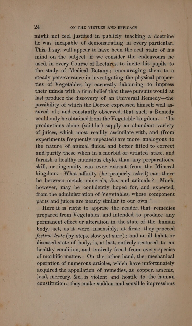 might not feel justified in publicly teaching a doctrine he was incapable of demonstrating in every particular. This, I say, will appear to have been the real state of his mind on the subject, if we consider the endeavours he used, in every Course of Lectures, to incite his pupils to the study of Medical Botany; encouraging them to a steady perseverance in investigating the physical proper- ties of Vegetables, by earnestly labouring to impress their minds with a firm belief that these pursuits would at last produce the discovery of an Universal Remedy—the possibility of which the Doctor expressed himself well as- sured of; and constantly observed, that such a Remedy could only be obtained from the Vegetable kingdom. “Its productions alone (said he) supply an abundant variety of juices, which most readily assimilate with, and (from experiments frequently repeated) are more analogous to the nature of animal fluids, and better fitted to correct and purify these when in a morbid or vitiated state, and furnish a healthy nutritious chyle, than any preparations, - skill, or ingenuity can ever extract from the Mineral kingdom. What affinity (he properly asked) can there be between metals, minerals, &amp;c. and animals? Much, however, may be confidently hoped for, and expected, from the administration of Vegetables, whose component parts and juices are nearly similar to our own!” Here it is right to apprise the reader, that remedies prepared from Vegetables, and intended to produce any permanent effect or alteration in the state of the human body, act, as it were, insensibly, at first: they proceed festino lente (by steps, slow yet sure); and an ill habit, or diseased state of body, is, at last, entirely restored to an healthy condition, and entirely freed from every species of morbific matter. On the other hand, the mechanical operation of numerous articles, which have unfortunately acquired the appellation of remedies, as copper, arsenic, lead, mercury, &amp;c., is violent and hostile to the human constitution ; they make sudden and sensible impressions