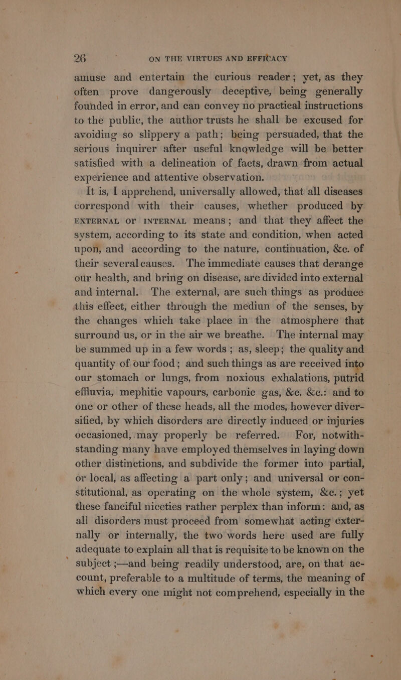 amuse and entertain the curious reader; yet, as they often prove dangerously deceptive, bemg generally founded in error, and can convey no practical instructions to the public, the author trusts he shall be excused for avoiding so slippery a path; being persuaded, that the serious inquirer after useful knowledge will be better experience and attentive observation. It is, | apprehend, universally allowed, that all diseases correspond with their causes, whether produced by EXTERNAL OF INTERNAL means; and that they affect the system, according to its state and. condition, when acted upon, and according to the nature, continuation, &amp;c. of their severalcauses. The immediate causes that derange our health, and bring on disease, are divided into external and internal.. The external, are such things as produce this effect, either through the mediun of the senses, by the changes which take place in the atmosphere that be summed up in a few words ; as, sleep; the quality and our stomach or lungs, from noxious exhalations, putrid effluvia, mephitic vapours, carbonic gas, &amp;c. &amp;c.: and to one or other of these heads, all the modes, however diver- sified, by which disorders are directly induced or injuries occasioned, may properly be referred. For, notwith- standing many have employed themselves in laying down other distinctions, and subdivide the former into partial, or local, as affecting a part only; and universal or con- stitutional, as operating on the whole system, &amp;c.; yet these fanciful niceties rather perplex than inform: and, as all disorders must proceed from somewhat acting exter- nally or internally, the two words here used are fully adequate to explain all that is requisite to be known on the subject ;—and being readily understood, are, on that ac- count, preferable to a multitude of terms, the meaning of