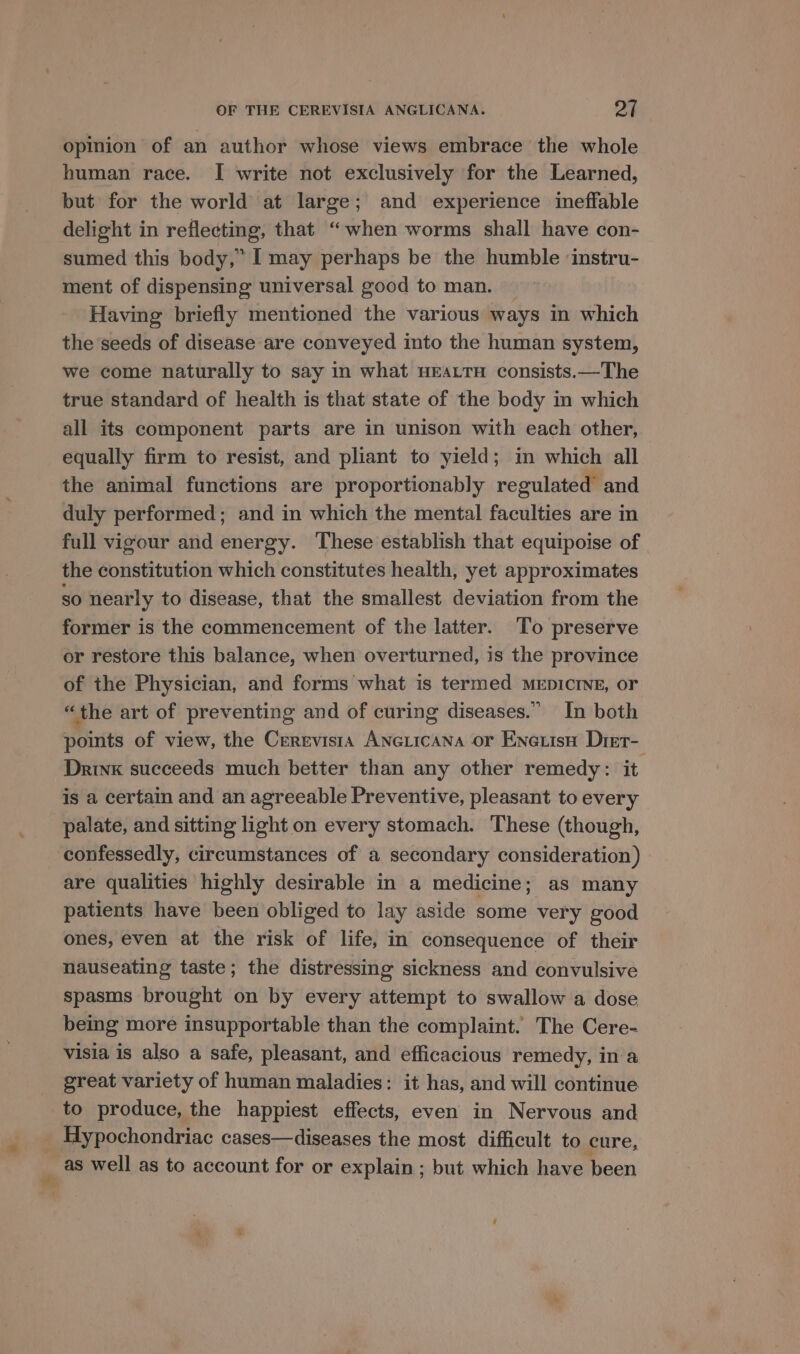 opinion of an author whose views embrace the whole human race. I write not exclusively for the Learned, but for the world at large; and experience ineffable delight in reflecting, that “when worms shall have con- sumed this body,” I may perhaps be the humble ‘instru- ment of dispensing universal good to man. — Having briefly mentioned the various ways in which the seeds of disease are conveyed into the human system, we come naturally to say in what HEALTH consists.—The true standard of health is that state of the body in which all its component parts are in unison with each other, equally firm to resist, and pliant to yield; in which all the animal functions are proportionably regulated’ and duly performed; and in which the mental faculties are in full vigour and energy. These establish that equipoise of the constitution which constitutes health, yet approximates so nearly to disease, that the smallest deviation from the former is the commencement of the latter. To preserve or restore this balance, when overturned, is the province of the Physician, and forms what is termed MEpICcrINE, or “the art of preventing and of curing diseases.” In both points of view, the Cerevists Anexicana or Enetisa Dret- Drink succeeds much better than any other remedy: it is a certain and an agreeable Preventive, pleasant to every palate, and sitting light on every stomach. These (though, confessedly, circumstances of a secondary consideration) are qualities highly desirable in a medicine; as many patients have been obliged to lay aside some very good ones, even at the risk of life, in consequence of their nauseating taste; the distressing sickness and convulsive spasms brought on by every attempt to swallow a dose being more insupportable than the complaint. The Cere- visia is also a safe, pleasant, and efficacious remedy, in a great variety of human maladies: it has, and will continue to produce, the happiest effects, even in Nervous and as well as to account for or explain ; but which have been