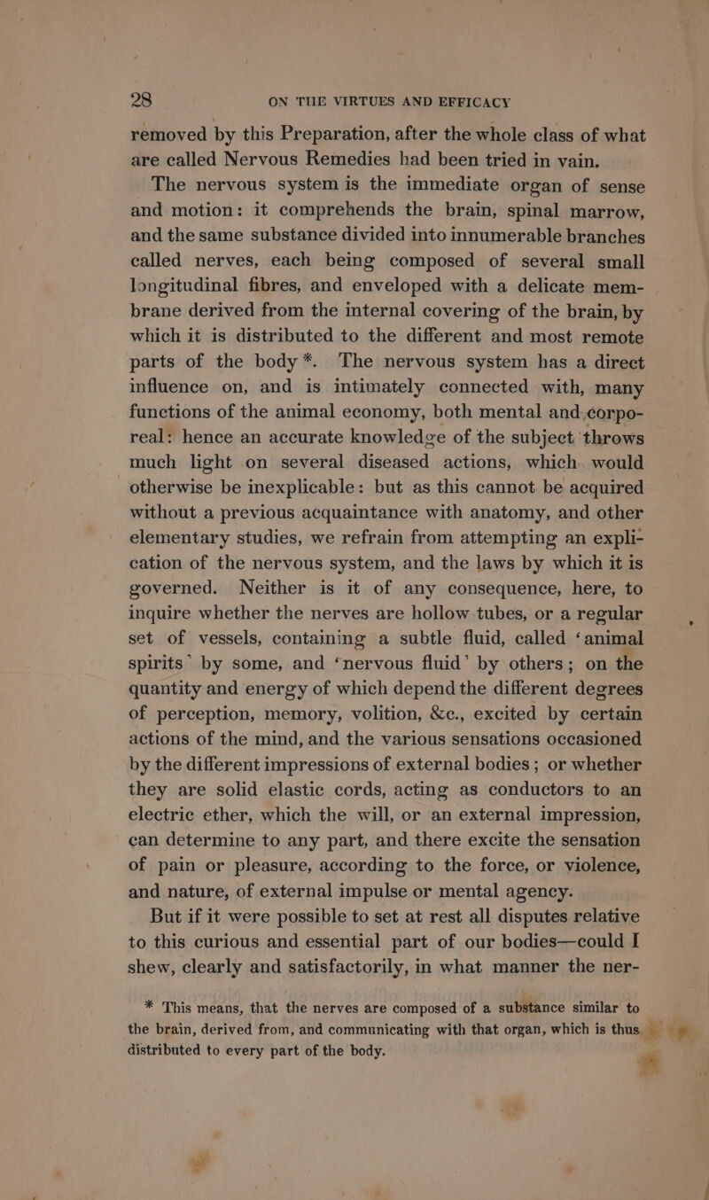 removed by this Preparation, after the whole class of what are called Nervous Remedies had been tried in vain. The nervous system is the immediate organ of sense and motion: it comprehends the brain, spinal marrow, and the same substance divided into innumerable branches called nerves, each being composed of several small longitudinal fibres, and enveloped with a delicate mem- brane derived from the internal covering of the brain, by which it is distributed to the different and most remote parts of the body*. The nervous system has a direct influence on, and is intimately connected with, many functions of the animal economy, both mental and.corpo- real: hence an accurate knowledge of the subject throws much light on several diseased actions, which. would _ otherwise be inexplicable: but as this cannot be acquired without a previous acquaintance with anatomy, and other elementary studies, we refrain from attempting an expli- cation of the nervous system, and the laws by which it is governed. Neither is it of any consequence, here, to inquire whether the nerves are hollow tubes, or a regular set of vessels, containing a subtle fluid, called ‘animal spirits’ by some, and ‘nervous fluid’ by others; on the quantity and energy of which depend the different degrees of perception, memory, volition, &amp;c., excited by certain actions of the mind, and the various sensations occasioned by the different impressions of external bodies ; or whether they are solid elastic cords, acting as conductors to an electric ether, which the will, or an external impression, can determine to any part, and there excite the sensation of pain or pleasure, according to the force, or violence, and nature, of external impulse or mental agency. But if it were possible to set at rest all disputes relative to this curious and essential part of our bodies—could I shew, clearly and satisfactorily, in what manner the ner- * This means, that the nerves are composed of a substance similar to g of