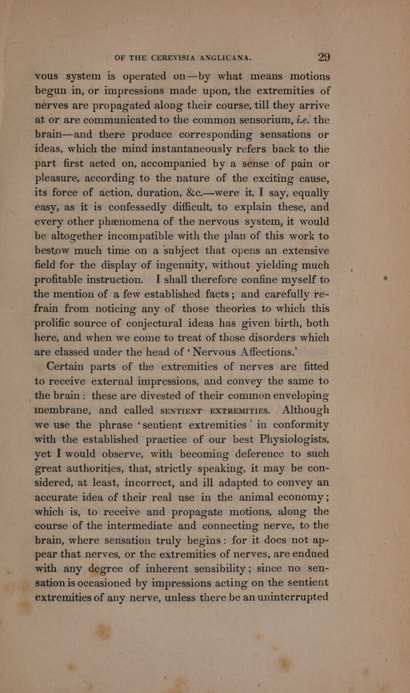 vous system is operated on—by what means motions begun in, or impressions made upon, the extremities of nerves are propagated along their course, till they arrive at or are communicated to the common sensorium, i.e. the brain—and there produce corresponding sensations or ideas, which the mind instantaneously refers back to the part first acted on, accompanied by a sense of pain or pleasure, according to the nature of the exciting cause, its force of action, duration, &amp;c.—were it, I say, equally easy, as it is confessedly difficult, to explain these, and every other phenomena of the nervous system, it would be altogether incompatible with the plan of this work to bestow much time on a subject that opens an extensive field for the display of ingenuity, without yieldmg much profitable instruction. I shall therefore confine myself to the mention of a few established facts; and carefully re- frain from noticing any of those theories to which this prolific source of conjectural ideas has given birth, both here, and when we come to treat of those disorders which are classed under the head of ‘ Nervous Affections.’ Certain parts of the extremities of nerves are fitted to receive external impressions, and convey the same to the brain: these are divested of their common enveloping membrane, and called sentient extremities. Although we use the phrase ‘sentient extremities’ in conformity with the established practice of our best Physiologists, yet I would observe, with becoming deference to such great authorities, that, strictly speaking, it may be con- sidered, at least, incorrect, and ill adapted to convey an accurate idea of their real use in the animal economy ; _ which is, to receive and propagate motions, along the course of the intermediate and connecting nerve, to the brain, where sensation truly begins: for it does not ap- pear that nerves, or the extremities of nerves, are endued with any degree of inherent sensibility; since no sen- _ sation is occasioned by impressions acting on the sentient extremities of any nerve, unless there be an uninterrupted