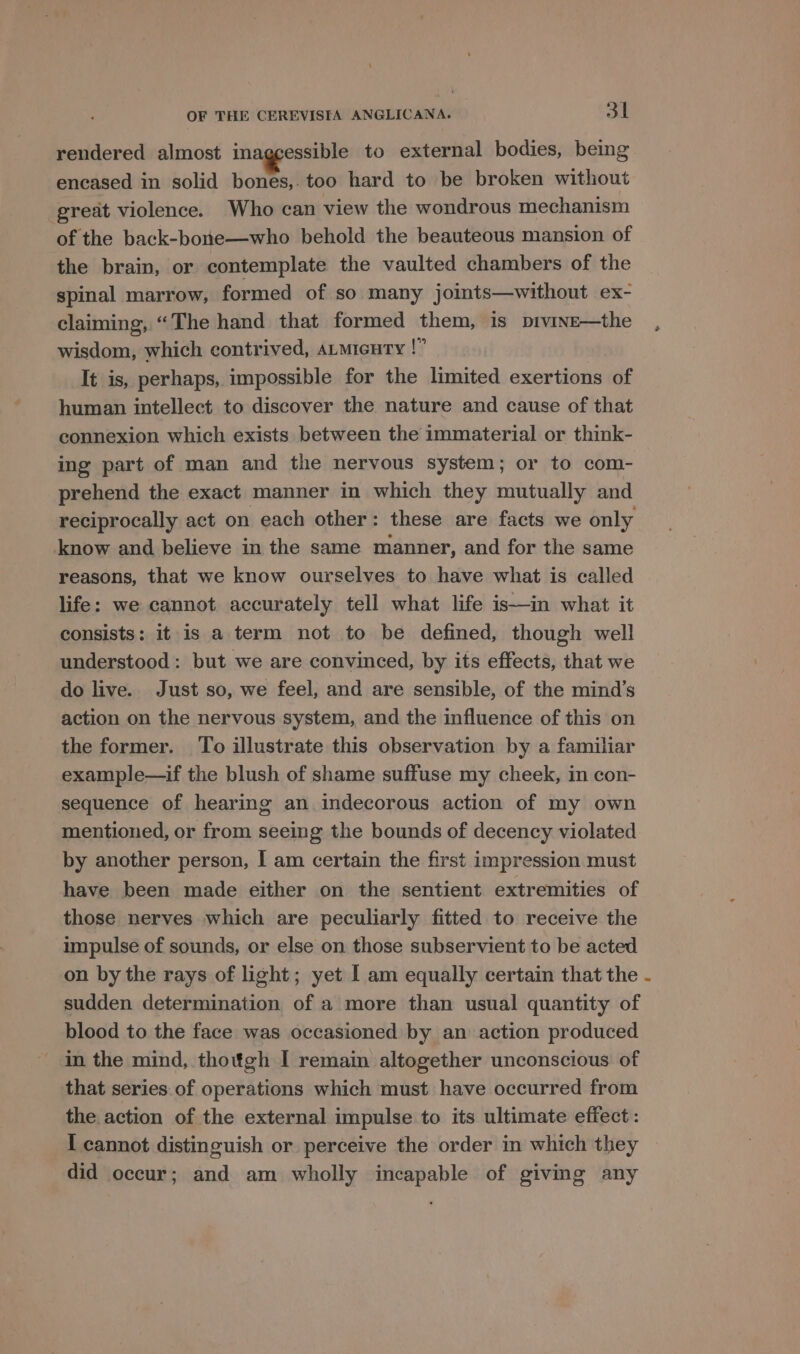 rendered almost inaggessible to external bodies, being encased in solid bones,. too hard to be broken without great violence. Who can view the wondrous mechanism of the back-bone—who behold the beauteous mansion of the brain, or contemplate the vaulted chambers of the spinal marrow, formed of so many joints—without ex- claiming, “The hand that formed them, is pivinse—the , wisdom, which contrived, ALmicuty !” It is, perhaps, impossible for the limited exertions of human intellect to discover the nature and cause of that connexion which exists between the immaterial or think- ing part of man and the nervous system; or to com- prehend the exact manner in which they mutually and reciprocally act on each other: these are facts we only know and believe in the same manner, and for the same reasons, that we know ourselves to have what is called life: we cannot accurately tell what life is—in what it consists: it is a term not to be defined, though well understood: but we are convinced, by its effects, that we do live. Just so, we feel, and are sensible, of the mind’s action on the nervous system, and the influence of this on the former. To illustrate this observation by a familiar example—if the blush of shame suffuse my cheek, in con- sequence of hearing an indecorous action of my own mentioned, or from seeing the bounds of decency violated by another person, I am certain the first impression must have been made either on the sentient extremities of those nerves which are peculiarly fitted to receive the impulse of sounds, or else on those subservient to be acted on by the rays of light; yet I am equally certain that the - sudden determination of a more than usual quantity of blood to the face was occasioned by an action produced in the mind, thottgh I remain altogether unconscious of that series of operations which must have occurred from the. action of the external impulse to its ultimate effect: I cannot distinguish or perceive the order in which they did occur; and am wholly incapable of giving any