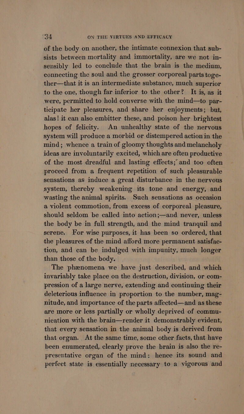 of the body on another, the timate connexion that sub- sists between mortality and immortality, are we not in- sensibly led to conclude that the brain is the medium, connecting the soul and the grosser corporeal parts toge- ther—that it is an intermediate substance, much superior to the one, though far inferior to the other? It is, as it were, permitted to hold converse with the mind—to par- ticipate her pleasures, and share her enjoyments; but, alas! it can also embitter these, and poison her brightest hopes of felicity. An unhealthy state of the nervous system will produce a morbid or distempered action in the mind; whence a train of gloomy thoughts and melancholy ideas are involuntarily excited, which are often productive of the most dreadful and lasting effects; and too often proceed from a frequent repetition of such pleasurable sensations as induce a great disturbance in the nervous system, thereby weakening its tone and energy, and wasting the animal spirits. Such sensations as occasion a violent commotion, from excess of corporeal pleasure, should seldom be called into action;—and never, unless the body be in full strength, and the mind tranquil and serene. For wise purposes, it has been so ordered, that the pleasures of the mind afford more permanent satisfac- tion, and can be indulged with impunity, much longer than those of the body. The phenomena we have just described, and which invariably take place on the destruction, division, or com- pression of a large nerve, extending and continuing their deleterious influence in proportion to the number, mag- nitude, and importance of the parts affected—and as these are more or less partially or wholly deprived of commu- nication with the brain—render it demonstrably evident, that every sensation in the animal body is derived from that organ. At the same time, some other facts, that have been enumerated, clearly prove the brain is also the re- presentative organ of the mind: hence its sound and perfect state is essentially necessary to a vigorous and
