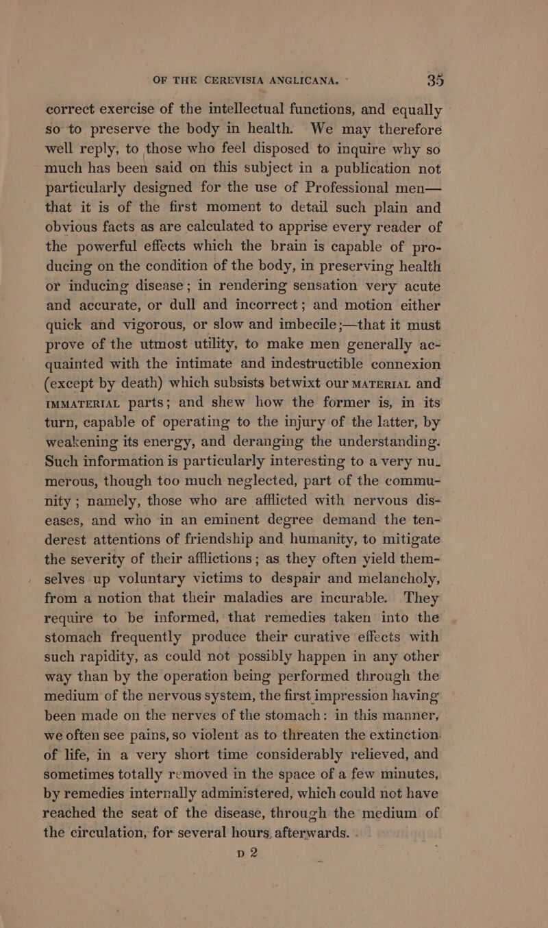 correct exercise of the intellectual functions, and equally so to preserve the body in health. We may therefore well reply, to those who feel disposed to inquire why so much has been said on this subject in a publication not particularly designed for the use of Professional men— that it is of the first moment to detail such plain and obvious facts as are calculated to apprise every reader of the powerful effects which the brain is capable of pro- ducing on the condition of the body, in preserving health or inducing disease; in rendering sensation very acute and accurate, or dull and incorrect; and motion either quick and vigorous, or slow and imbecile ;—that it must prove of the utmost utility, to make men generally ac- quainted with the intimate and indestructible connexion (except by death) which subsists betwixt our maTerraL and IMMATERIAL parts; and shew how the former is, in its turn, capable of operating to the injury of the latter, by weakening its energy, and deranging the understanding. Such information is particularly interesting to a very nu. merous, though too much neglected, part of the commu- nity ; namely, those who are afflicted with nervous dis- eases, and who in an eminent degree demand the ten- derest attentions of friendship and humanity, to mitigate the severity of their afflictions; as they often yield them- selves up voluntary victims to despair and melancholy, from a notion that their maladies are incurable. They require to be informed, that remedies taken into the stomach frequently produce their curative effects with such rapidity, as could not possibly happen in any other way than by the operation being performed through the medium of the nervous system, the first impression having been made on the nerves of the stomach: in this manner, we often see pains, so violent as to threaten the extinction. of life, in a very short time considerably relieved, and sometimes totally removed in the space of a few minutes, by remedies internally administered, which could not have reached the seat of the disease, through the medium of the circulation, for several hours, afterwards. - D2