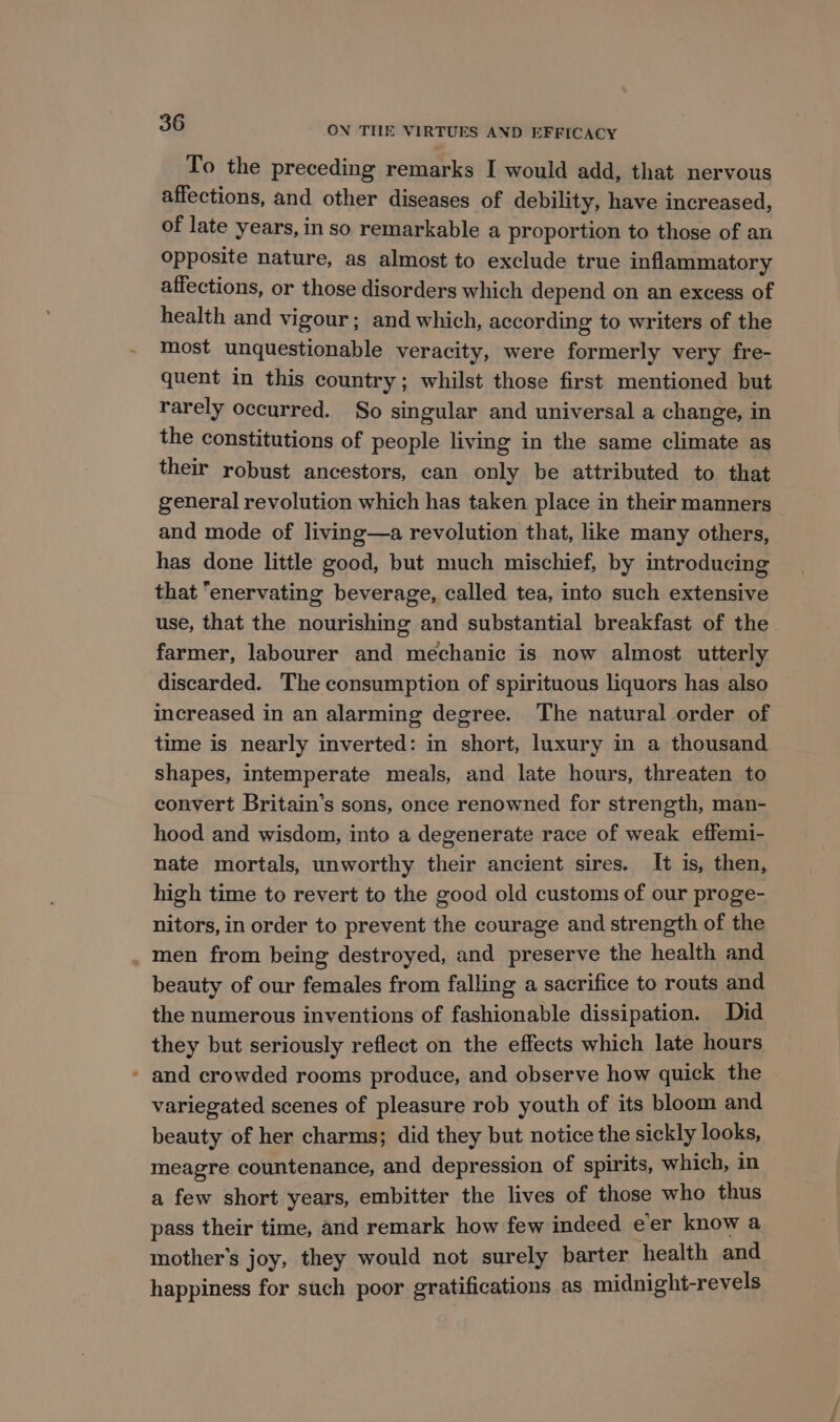To the preceding remarks I would add, that nervous affections, and other diseases of debility, have increased, of late years, in so remarkable a proportion to those of au opposite nature, as almost to exclude true inflammatory affections, or those disorders which depend on an excess of health and vigour; and which, according to writers of the most unquestionable veracity, were formerly very fre- quent in this country; whilst those first mentioned but rarely occurred. So singular and universal a change, in the constitutions of people living in the same climate as their robust ancestors, can only be attributed to that general revolution which has taken place in their manners and mode of living—a revolution that, like many others, has done little good, but much mischief, by introducing that “enervating beverage, called tea, into such extensive use, that the nourishing and substantial breakfast of the farmer, labourer and mechanic is now almost utterly discarded. The consumption of spirituous liquors has also increased in an alarming degree. The natural order of time is nearly inverted: in short, luxury in a thousand shapes, intemperate meals, and late hours, threaten to convert Britain’s sons, once renowned for strength, man- hood and wisdom, into a degenerate race of weak effemi- nate mortals, unworthy their ancient sires. It is, then, high time to revert to the good old customs of our proge- nitors, in order to prevent the courage and strength of the . men from being destroyed, and preserve the health and beauty of our females from falling a sacrifice to routs and the numerous inventions of fashionable dissipation. Did they but seriously reflect on the effects which late hours ’ and crowded rooms produce, and observe how quick the variegated scenes of pleasure rob youth of its bloom and beauty of her charms; did they but notice the sickly looks, meagre countenance, and depression of spirits, which, in a few short years, embitter the lives of those who thus pass their time, and remark how few indeed eer know a mother’s joy, they would not surely barter health and happiness for such poor gratifications as midnight-revels