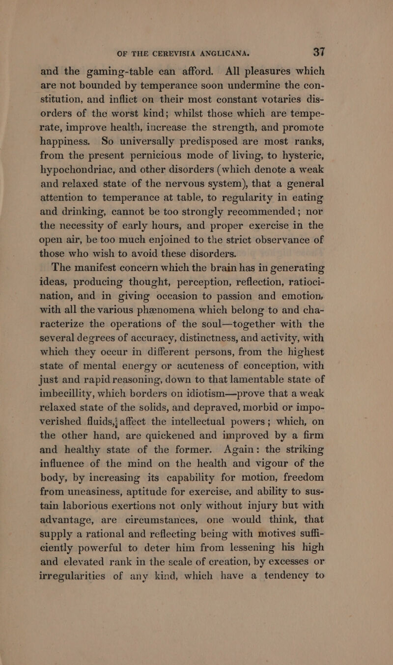 and the gaming-table can afford. All pleasures which are not bounded by temperance soon undermine the con- stitution, and inflict on their most constant votaries dis- orders of the worst kind; whilst those which are tempe- rate, improve health, increase the strength, and promote happiness. So universally predisposed are most ranks, from the present pernicious mode of living, to hysteric, hypochondriac, and other disorders (which denote a weak and relaxed state of the nervous system), that a general attention to temperance at table, to regularity in eating and drinking, cannot be too strongly recommended ; nor the necessity of early hours, and proper exercise in the open air, be too much enjoined to the strict observance of those who wish to avoid these disorders. The manifest concern which the brain has in generating ideas, producing thought, perception, reflection, ratioci- nation, and in giving occasion to passion and emotion, with all the various phenomena which belong to and cha- racterize the operations of the soul—together with the several degrees of accuracy, distinctness, and activity, with which they occur in different persons, from the highest state of mental energy or acuteness of conception, with just and rapid reasoning, down to that lamentable state of imbecillity, which borders on idiotism—prove that a weak relaxed state of the solids, and depraved, morbid or impo- verished fluids, affect the intellectual powers; which, on the other hand, are quickened and improved by a firm and healthy state of the former. Again: the striking influence of the mind on the health and vigour of the body, by increasing its capability for motion, freedom from uneasiness, aptitude for exercise, and ability to sus- tain laborious exertions not only without injury but with advantage, are circumstances, one would think, that supply a rational and reflecting being with motives suffi- ciently powerful to deter him from lessening his high and elevated rank in the scale of creation, by excesses or irregularities of any kind, which have a tendency to