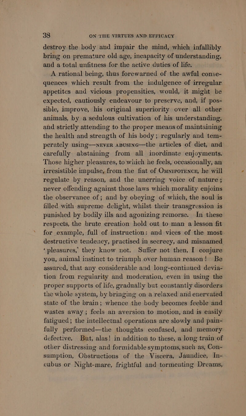 destroy the body and impair the mind, which infallibly bring on premature old age, incapacity of understanding, and a total unfitness for the active duties of life. A rational being, thus forewarned of the awful conse- quences which result from the indulgence of irregular appetites and vicious propensities, would, it might be expected, cautiously endeavour to preserve, and, if pos- sible, improve, his original superiority over all other animals, by a sedulous cultivation of his understanding, and strictly attending to the proper means of maintaining the health and strength of his body; regularly and tem- perately using—nEVER aBUsING—the articles of diet, and carefully abstaining from all inordinate enjoyments. Those higher pleasures, to which he feels, occasionally, an irresistible impulse, from the fiat of Omniporencs, he will regulate by reason, and the unerring voice of nature ; never offending against those laws which morality enjoins the observance of; and by obeying of which, the soul is filled with supreme delight, whilst their transgression is punished by bodily ills and agonizing remorse. In these respects, the brute creation hold out to man a lesson fit for example, full of instruction: and vices of the most. destructive tendeacy, practised in secrecy, and misnamed ‘pleasures, they know not. Suffer not then, I conjure you, animal instinct to triumph over human reason! Be assured, that any considerable and long-continued devia- tion from regularity and moderation, even in using the proper supports of life, gradually but constantly disorders the whole system, by bringing on a relaxed and enervated state of the brain; whence the body becomes feeble and wastes away; feels an aversion to motion, and is easily fatigued; the intellectual operations are slowly and pain- fully performed—the thoughts confused, and memory defective. But, alas! in addition to these, a long train of other distressing and formidable symptoms, such as, Con- sumption, Obstructions of the Viscera, Jaundice, In- cubus or Night-mare, frightful and tormenting Dreams,