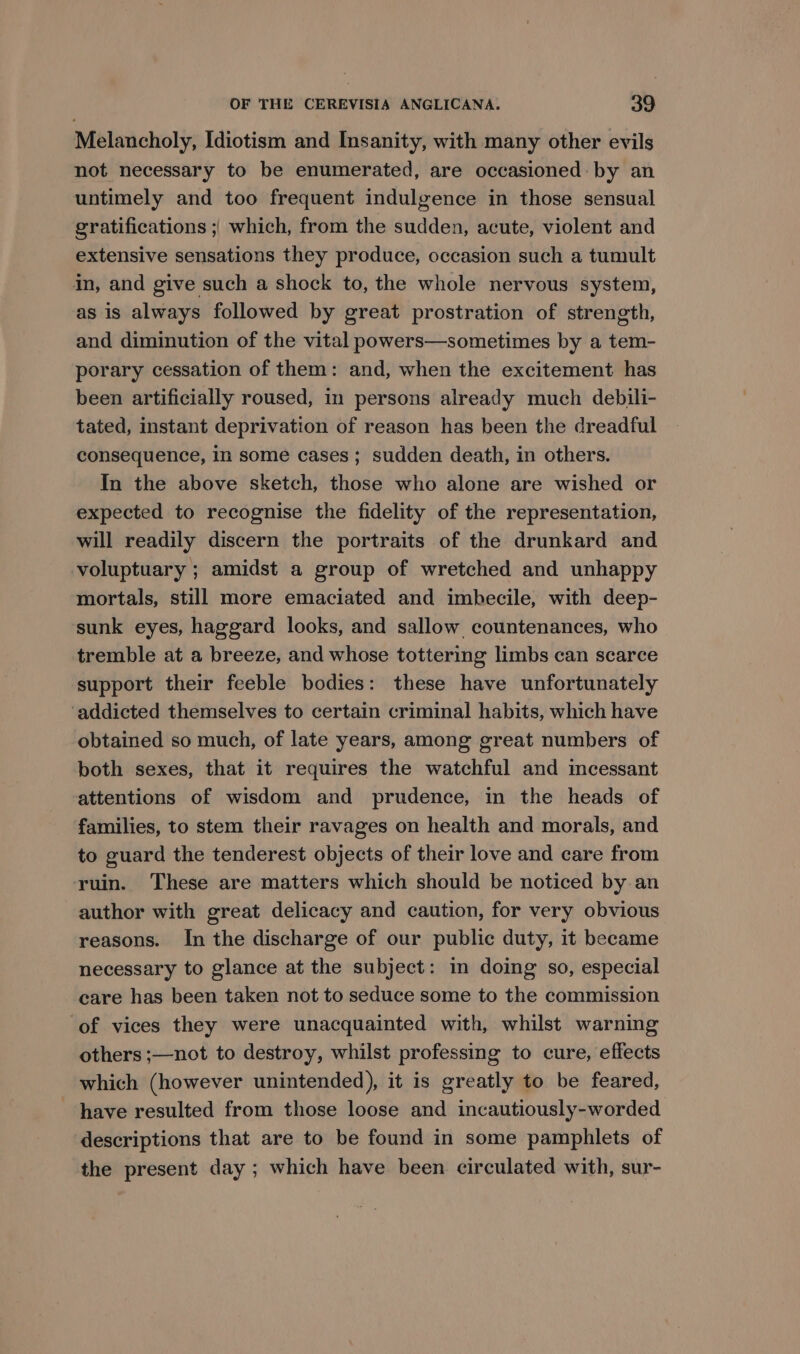 Melancholy, Idiotism and Insanity, with many other evils not necessary to be enumerated, are occasioned: by an untimely and too frequent indulgence in those sensual gratifications ;| which, from the sudden, acute, violent and extensive sensations they produce, occasion such a tumult in, and give such a shock to, the whole nervous system, as is always followed by great prostration of strength, and diminution of the vital powers—sometimes by a tem- porary cessation of them: and, when the excitement has been artificially roused, in persons already much debili- tated, instant deprivation of reason has been the dreadful consequence, in some cases; sudden death, in others. In the above sketch, those who alone are wished or expected to recognise the fidelity of the representation, will readily discern the portraits of the drunkard and voluptuary ; amidst a group of wretched and unhappy mortals, still more emaciated and imbecile, with deep- sunk eyes, haggard looks, and sallow. countenances, who tremble at a breeze, and whose tottering limbs can scarce support their feeble bodies: these have unfortunately ‘addicted themselves to certain criminal habits, which have obtained so much, of late years, among great numbers of both sexes, that it requires the watchful and imcessant attentions of wisdom and prudence, in the heads of families, to stem their ravages on health and morals, and to guard the tenderest objects of their love and care from ruin. These are matters which should be noticed by an author with great delicacy and caution, for very obvious reasons. In the discharge of our public duty, it became necessary to glance at the subject: in doing so, especial care has been taken not to seduce some to the commission of vices they were unacquainted with, whilst warning others ;—not to destroy, whilst professing to cure, effects which (however unintended), it is greatly to be feared, have resulted from those loose and incautiously-worded descriptions that are to be found in some pamphlets of the present day ; which have been circulated with, sur-