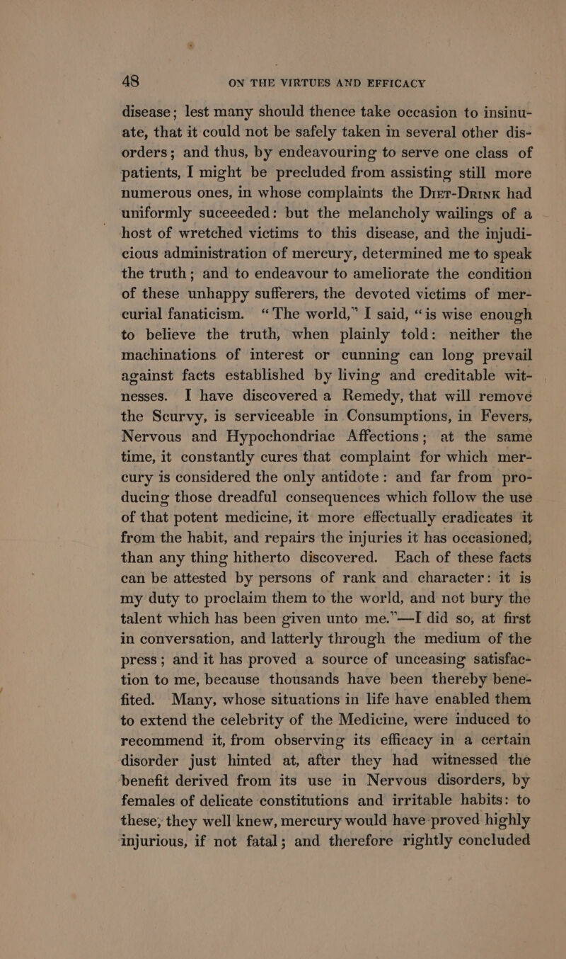 disease; lest many should thence take occasion to insinu- ate, that it could not be safely taken in several other dis- orders; and thus, by endeavouring to serve one class of patients, I might be precluded from assisting still more numerous ones, in whose complaints the Drer-Drinx had uniformly suceeeded: but the melancholy wailings of a host of wretched victims to this disease, and the injudi- cious administration of mercury, determined me to speak the truth; and to endeavour to ameliorate the condition of these unhappy sufferers, the devoted victims of mer- curial fanaticism. “The world,” I said, “is wise enough to believe the truth, when plainly told: neither the machinations of interest or cunning can long prevail against facts established by living and creditable wit- nesses. I have discovered a Remedy, that will remove the Scurvy, is serviceable in Consumptions, in Fevers, Nervous and Hypochondriac Affections; at the same time, it constantly cures that complaint for which mer- cury is considered the only antidote: and far from pro- ducing those dreadful consequences which follow the use of that potent medicine, it more effectually eradicates it from the habit, and repairs the injuries it has occasioned, than any thing hitherto discovered. Each of these facts can be attested by persons of rank and character: it is my duty to proclaim them to the world, and not bury the talent which has been given unto me.”—I did so, at first in conversation, and latterly through the medium of the press; and it has proved a source of unceasing satisfac- tion to me, because thousands have been thereby bene- fited. Many, whose situations in life have enabled them to extend the celebrity of the Medicine, were induced to recommend it, from observing its efficacy in a certain disorder just hinted at, after they had witnessed the benefit derived from its use in Nervous disorders, by females of delicate constitutions and irritable habits: to these; they well knew, mercury would have proved highly injurious, if not fatal; and therefore rightly concluded