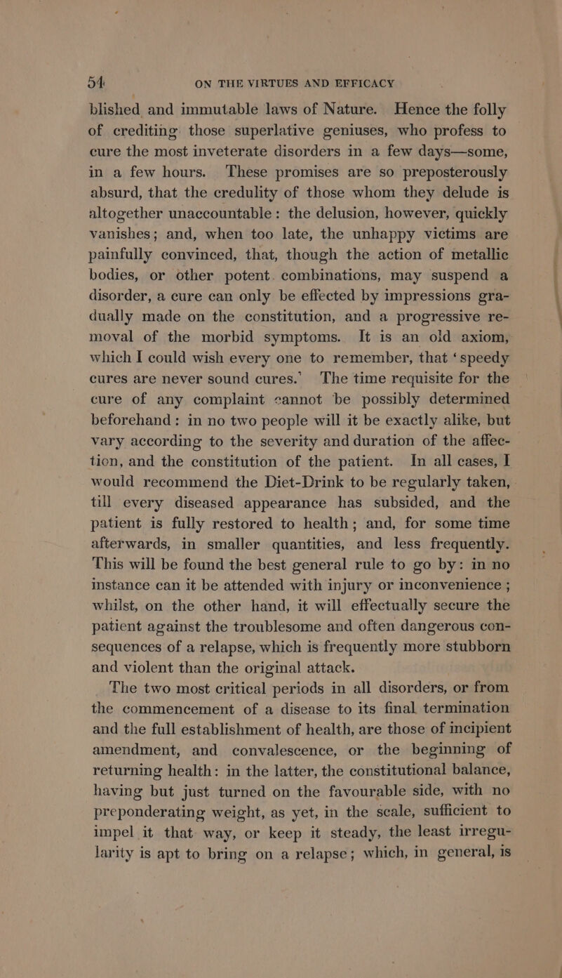 blished and immutable laws of Nature. Hence the folly of crediting those superlative geniuses, who profess to cure the most inveterate disorders in a few days—some, in a few hours. These promises are so preposterously absurd, that the credulity of those whom they delude is altogether unaccountable: the delusion, however, quickly vanishes; and, when too late, the unhappy victims are painfully convinced, that, though the action of metallic bodies, or other potent. combinations, may suspend a disorder, a cure can only be effected by impressions gra- dually made on the constitution, and a progressive re- moval of the morbid symptoms. It is an old axiom, which I could wish every one to remember, that ‘speedy cures are never sound cures. The time requisite for the cure of any complaint cannot be possibly determined beforehand: in no two people will it be exactly alike, but vary according to the severity and duration of the affec- tion, and the constitution of the patient. In all cases, I would recommend the Diet-Drink to be regularly taken, . till every diseased appearance has subsided, and the patient is fully restored to health; and, for some time afterwards, in smaller quantities, and less frequently. This will be found the best general rule to go by: in no instance can it be attended with injury or inconvenience ; whilst, on the other hand, it will effectually secure the patient against the troublesome and often dangerous con- sequences of a relapse, which is frequently more stubborn and violent than the original attack. The two most critical periods in all disorders, or from the commencement of a disease to its final termination and the full establishment of health, are those of meipient amendment, and convalescence, or the beginning of returning health: in the latter, the constitutional balance, having but just turned on the favourable side, with no preponderating weight, as yet, in the scale, sufficient to impel it that way, or keep it steady, the least irregu- larity is apt to bring on a relapse; which, in general, 1s