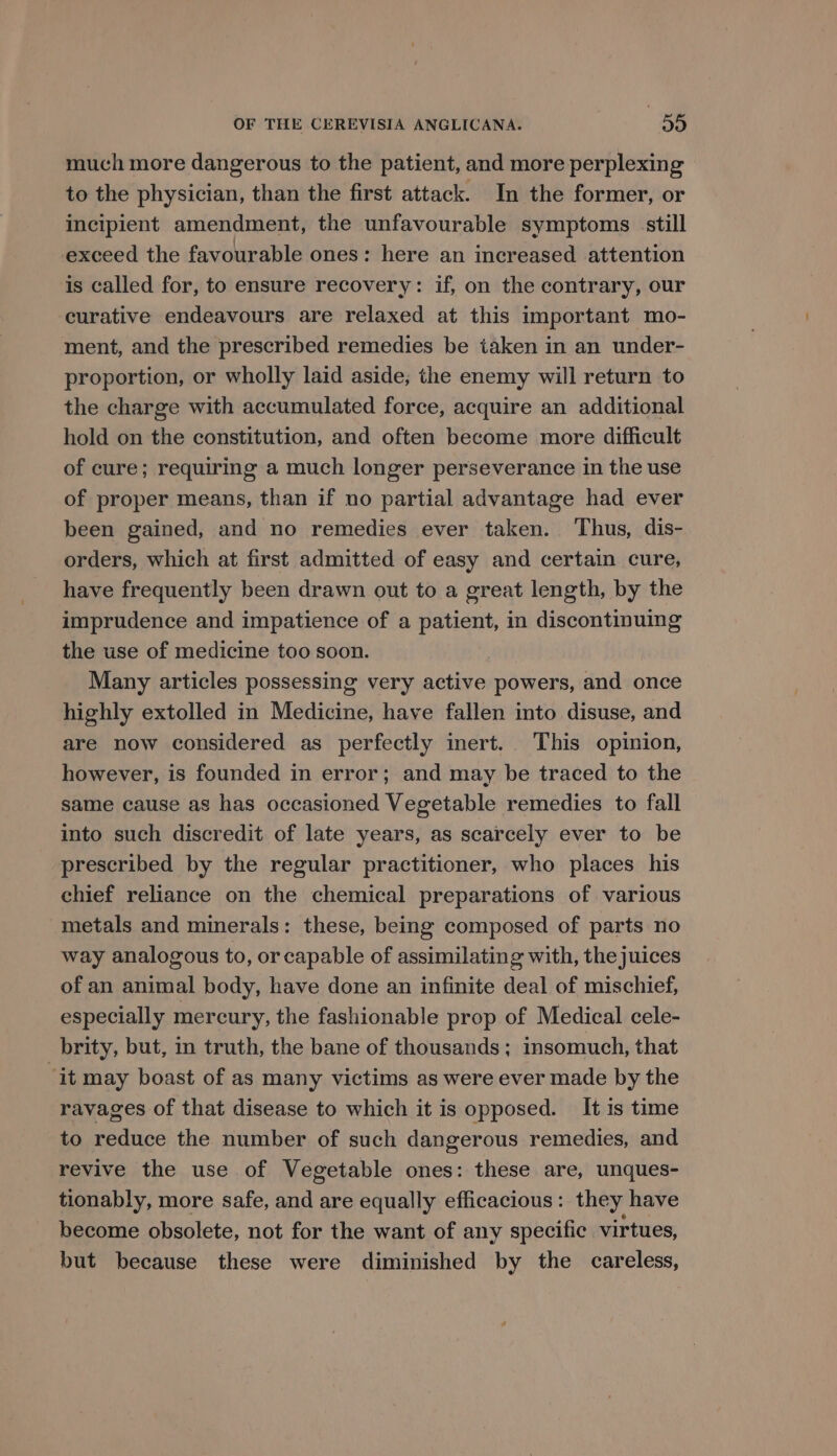 much more dangerous to the patient, and more perplexing to the physician, than the first attack. In the former, or incipient amendment, the unfavourable symptoms still exceed the favourable ones: here an increased attention is called for, to ensure recovery: if, on the contrary, our curative endeavours are relaxed at this important mo- ment, and the prescribed remedies be taken in an under- proportion, or wholly laid aside; the enemy will return to the charge with accumulated force, acquire an additional hold on the constitution, and often become more difficult of cure; requiring a much longer perseverance in the use of proper means, than if no partial advantage had ever been gained, and no remedies ever taken. Thus, dis- orders, which at first admitted of easy and certain cure, have frequently been drawn out to a great length, by the imprudence and impatience of a patient, in discontinuing the use of medicine too soon. Many articles possessing very active powers, and once highly extolled in Medicine, have fallen into disuse, and are now considered as perfectly inert. This opinion, however, is founded in error; and may be traced to the same cause as has occasioned Vegetable remedies to fall into such discredit of late years, as scarcely ever to be prescribed by the regular practitioner, who places his chief reliance on the chemical preparations of various metals and minerals: these, being composed of parts no way analogous to, or capable of assimilating with, thejuices of an animal body, have done an infinite deal of mischief, especially mercury, the fashionable prop of Medical cele- brity, but, in truth, the bane of thousands; insomuch, that “it may boast of as many victims as were ever made by the ravages of that disease to which it is opposed. It is time to reduce the number of such dangerous remedies, and revive the use of Vegetable ones: these are, unques- tionably, more safe, and are equally efficacious: they have become obsolete, not for the want of any specific virtues, but because these were diminished by the careless,