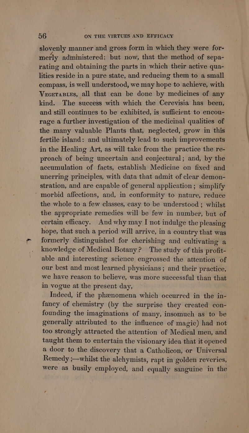 slovenly manner and gross form in which they were for- merly administered: but now, that the method of sepa- rating and obtaining the parts in which their active qua- lities reside in a pure state, and reducing them to a small compass, is well understood, we may hope to achieve, with VeceTaB_es, all that can be done by medicines of any kind. The success with which the Cerevisia has been, and still continues to be exhibited, is sufficient to encou- rage a further investigation of the medicinal qualities of the many valuable Plants that, neglected, grow in this fertile island: and ultimately lead to such improvements in the Healing Art, as will take from the practice the re- proach of being uncertain and conjectural; and, by the accumulation of facts, establish Medicine on fixed and unerring principles, with data that admit of clear demon- stration, and are capable of general application ; simplify ' morbid affections, and, im conformity to nature, reduce the whole to a few classes, easy to be understood ; whilst the appropriate remedies will be few in number, but of certain efficacy. And why may I not indulge the pleasing hope, that such a period will arrive, in a country that was formerly distinguished for cherishing and cultivating a knowledge of Medical Botany? The study of this profit- able and interesting science engrossed the attention of our best and most learned physicians ; and their practice, we have reason to believe, was more successful than that in vogue at the present day, Indeed, if the phenomena which occurred in the in- fancy of chemistry (by the surprise they created con- founding the imaginations of many, insomuch as to be generally attributed to the influence of magic) had not too strongly attracted the attention of Medical men, and taught them to entertain the visionary idea that it opened a door to the discovery that a Catholicon, or Universal Remedy ;—whilst the alchymists, rapt in golden reveries, were as busily employed, and equally sanguine in the