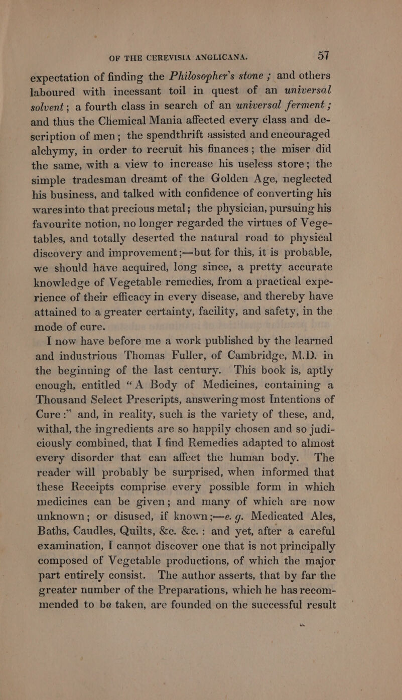 expectation of finding the Philosopher's stone ; and others laboured with incessant toil in quest of an universal solvent; a fourth class in search of an universal ferment ; and thus the Chemical Mania affected every class and de- scription of men; the spendthrift assisted and encouraged alchymy, in order to recruit his finances; the miser did the same, with a view to increase his useless store; the simple tradesman dreamt of the Golden Age, neglected his business, and talked with confidence of converting his wares into that precious metal; the physician, pursuing his favourite notion, no longer regarded the virtues of Vege- tables, and totally deserted the natural road to physical discovery and improvement ;—but for this, it is probable, we should have acquired, long since, a pretty accurate knowledge of Vegetable remedies, from a practical expe- rience of their efficacy in every disease, and thereby have attained to a greater certainty, facility, and safety, in the mode of cure. I now have before me a work published by the learned and industrious Thomas Fuller, of Cambridge, M.D. in the beginning of the last century. This book is, aptly enough, entitled “A Body of Medicines, containing a Thousand Select Prescripts, answering most Intentions of Cure :” and, in reality, such is the variety of these, and, withal, the ingredients are so happily chosen and so judi- ciously combined, that I find Remedies adapted to almost every disorder that can affect the human body. The reader will probably be surprised, when informed that these Receipts comprise every possible form in which medicines can be given; and many of which are now unknown; or disused, if known;—e. g. Medicated Ales, Baths, Caudles, Quilts, &amp;c. &amp;c.: and yet, after a careful examination, I cannot discover one that is not principally composed of Vegetable productions, of which the major part entirely consist. The author asserts, that by far the greater number of the Preparations, which he has recom- mended to be taken, are founded on the successful result da