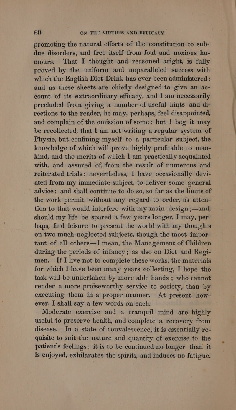 promoting the natural efforts of the constitution to sub- due disorders, and free itself from foul and noxious hu- mours. That I thought and reasoned aright, is fully proved by the uniform and unparalleled success with which the English Diet-Drink has ever been administered : and as these sheets are chiefly designed to give an ac- count of its extraordinary efficacy, and I am necessarily precluded from giving a number of useful hints and di- rections to the reader, he may, perhaps, feel disappointed, and complain of the omission of some: but I beg it may be recollected, that I am not writing a regular system of Physic, but confining myself to a particular subject, the knowledge of which will prove highly profitable to man- kind, and the merits of which I am practically acquainted with, and assured of, from the result of numerous and reiterated trials: nevertheless, I have occasionally devi- ated from my immediate subject, to deliver some general advice: and shall continue to do so, so far as the limits of the work permit, without any regard to order, as atten- tion to that would interfere with my main design ;—and, should my life be spared a few years longer, I may, per- haps, find leisure to present the world with my thoughts on two much-neglected subjects, though the most impor- tant of all others—I mean, the Management of Children during the periods of infancy; as also on Diet and Regi- men. If I live not to complete these works, the materials for which I have been many years collecting, I hope the task will be undertaken by more able hands ; who cannot render a more praiseworthy service to society, than by executing them in a proper manner. At present, how- ever, I shall say a few words on each. Moderate exercise and a tranquil mind are highly useful to preserve health, and complete a recovery from disease. In a state of convalescence, it is essentially re- quisite to suit the nature and quantity of exercise to the patient's feelings: it is to be continued no longer than it is enjoyed, exhilarates the spirits, and induces no fatigue.