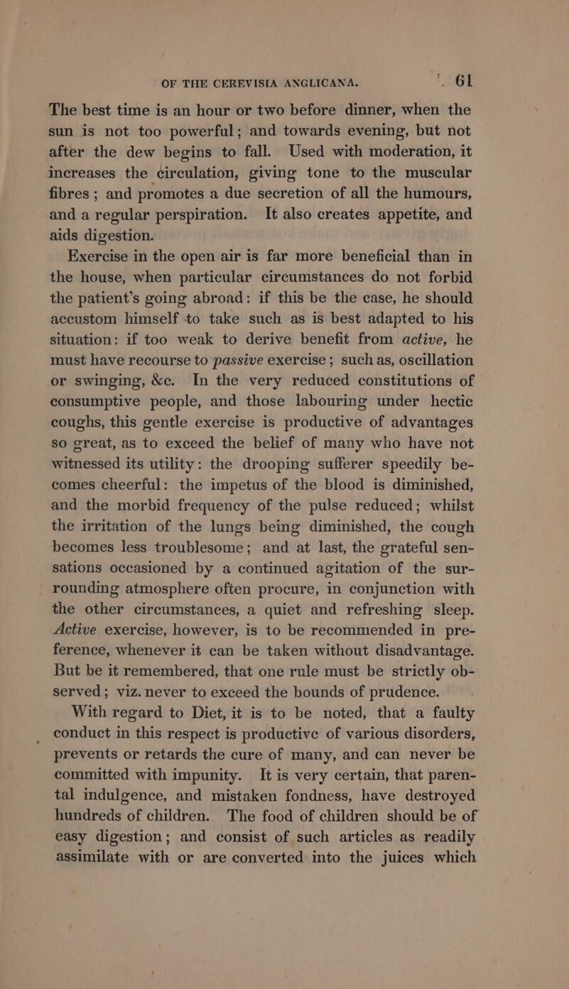 The best time is an hour or two before dinner, when the sun is not too powerful; and towards evening, but not after the dew begins to fall. Used with moderation, it increases the circulation, giving tone to the muscular fibres ; and promotes a due secretion of all the humours, and a regular perspiration. It also creates appetite, and aids digestion. Exercise in the open air is far more beneficial than in the house, when particular circumstances do not forbid the patient’s going abroad: if this be the case, he should accustom himself to take such as is best adapted to his situation: if too weak to derive benefit from active, he must have recourse to passive exercise ; such as, oscillation or swinging, &amp;c. In the very reduced constitutions of consumptive people, and those labouring under hectic coughs, this gentle exercise is productive of advantages so great, as to exceed the belief of many who have not witnessed its utility: the drooping sufferer speedily be- comes cheerful: the impetus of the blood is diminished, and the morbid frequency of the pulse reduced; whilst the irritation of the lungs being diminished, the cough becomes less troublesome; and at last, the grateful sen- sations occasioned by a continued agitation of the sur- _ rounding atmosphere often procure, in conjunction with the other circumstances, a quiet and refreshing sleep. Active exercise, however, is to be recommended in pre- ference, whenever it can be taken without disadvantage. But be it remembered, that one rule must be strictly ob- served; viz. never to exceed the bounds of prudence. With regard to Diet, it is to be noted, that a faulty conduct in this respect is productive of various disorders, prevents or retards the cure of many, and can never be committed with impunity. It is very certain, that paren- tal indulgence, and mistaken fondness, have destroyed hundreds of children. The food of children should be of easy digestion; and consist of such articles as readily assimilate with or are converted into the juices which