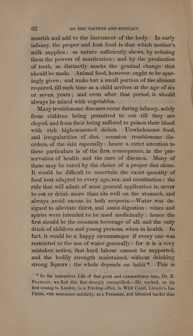 nourish and add to the increment of the body. In early infancy, the proper and best food is that which mother’s milk supplies; as nature sufficiently shews, by refusing them the powers of mastication; and. by the production of teeth, as distinctly marks the gradual change that should be made. Animal food, however, ought to be spar- ingly given; and make but a small portion of the aliment required, till such time as a child arrives at the age of six or seven years; and even after that period, it should always be mixed with vegetables. Many troublesome diseases occur during infancy, solely from children being permitted to eat till they are cloyed, and from their being suffered to poison their blood and irregularities of diet, occasion troublesome dis- orders, of the skin especially: hence a strict attention to servation of health and the cure of diseases. Many of these may be cured by the choice of a proper diet alone. It would be difficult to ascertain the exact quantity of food best adapted to every age, sex, and constitution: the rule that will admit of most general application is, never to eat or drink more than sits well on the stomach, and always avoid excess in both respects.—Water was de- signed to alleviate thirst, and assist digestion: wines and spirits were intended to be used medicinally : hence the first should be the common beverage of all, and the only drink of children and young persons, when in health. In fact, it would be a happy circumstance if every one was restricted to the use of water generally: for it is a very mistaken notion, that hard labour cannot be supported, and the bodily strength maintained, without drinking strong liquors : the whole depends on habit *. This is “In the instructive Life of that great and extraordinary man, Dr. B. FRANKLIN, we find this fact strongly exemplified.—He worked, on his first coming to London; in a Printing-office, in Wild Court, Lincoln’s-Inn Fields, with uncommon assiduity, as a Pressman, and laboured harder than See
