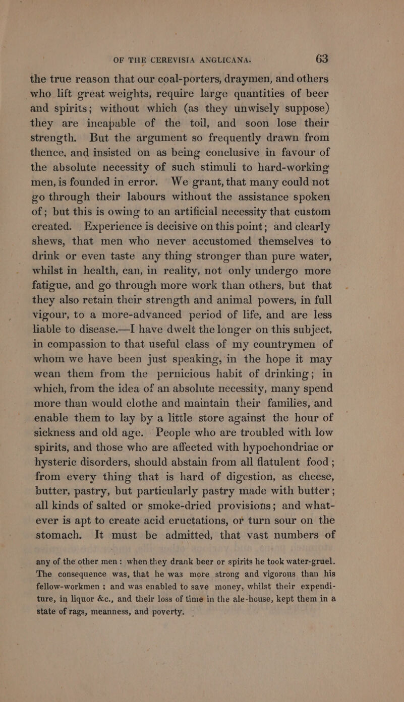 the true reason that our coal-porters, draymen, and others who lift great weights, require large quantities of beer and spirits; without which (as they unwisely suppose) they are incapable of the toil, and soon lose their strength. But the argument so frequently drawn from thence, and insisted on as being conclusive in favour of the absolute necessity of such stimuli to hard-working men, is founded in error. We grant, that many could not go through their labours without the assistance spoken of; but this is owing to an artificial necessity that custom created. Experience is decisive on this point; and clearly shews, that men who never accustomed themselves to drink or even taste any thing stronger than pure water, whilst in health, can, in reality, not only undergo more fatigue, and go through more work than others, but that they also retain their strength and animal powers, in full vigour, to a more-advanced period of life, and are less liable to disease.—I have dwelt the longer on this subject, in compassion to that useful class of my countrymen of whom we have been just speaking, in the hope it may wean them from the pernicious habit of drinking; in which, from the idea of an absolute necessity, many spend more than would clothe and maintain their families, and enable them to lay by a little store against the hour of sickness and old age. ‘People who are troubled with low spirits, and those who are affected with hypochondriac or hysteric disorders, should abstain from all flatulent food ; from every thing that is hard of digestion, as cheese, butter, pastry, but particularly pastry made with butter ; all kinds of salted or smoke-dried provisions; and what- ever is apt to create acid eructations, or turn sour on the stomach. It must be admitted, that vast numbers of any of the other men: when they drank beer or spirits he took water-gruel. The consequence was, that he was more strong and vigorous than his fellow-workmen ; and was enabled to save money, whilst their expendi- ture, in liquor &amp;c., and their loss of time in the ale-house, kept them in a state of rags, meanness, and poverty. |