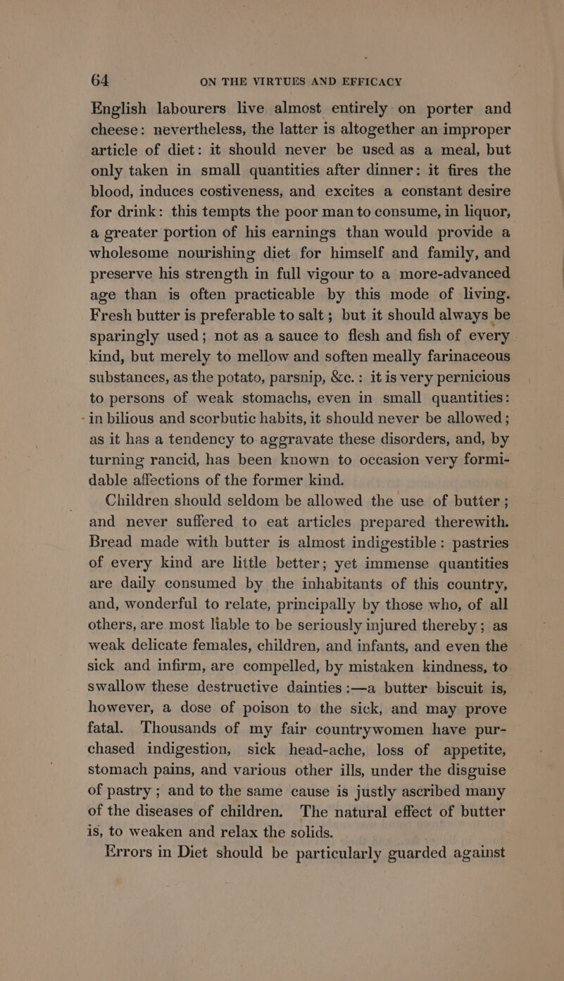 English labourers live almost entirely on porter and cheese: nevertheless, the latter is altogether an improper article of diet: it should never be used as a meal, but only taken in small quantities after dinner: it fires the blood, induces costiveness, and excites a constant desire for drink: this tempts the poor man to consume, in liquor, a greater portion of his earnings than would provide a wholesome nourishing diet for himself and family, and preserve his strength in full vigour to a more-advanced age than is often practicable by this mode of living. Fresh butter is preferable to salt; but it should always be sparingly used; not as a sauce to flesh and fish of every kind, but merely to mellow and soften meally farinaceous substances, as the potato, parsnip, &amp;c.: it is very pernicious to persons of weak stomachs, even in small quantities: -in bilious and scorbutic habits, it should never be allowed ; as it has a tendency to aggravate these disorders, and, by turning rancid, has been known to occasion very formi- dable affections of the former kind. Children should seldom be allowed the use of butier ; and never suffered to eat articles prepared therewith. Bread made with butter is almost indigestible: pastries of every kind are little better; yet immense quantities are daily consumed by the inhabitants of this country, and, wonderful to relate, principally by those who, of all others, are most liable to be seriously injured thereby ; as weak delicate females, children, and infants, and even the sick and infirm, are compelled, by mistaken kindness, to. swallow these destructive dainties :—a butter. biscuit is, however, a dose of poison to the sick, and may prove fatal. Thousands of my fair countrywomen have pur- chased indigestion, sick head-ache, loss of appetite, stomach pains, and various other ills, under the disguise of pastry ; and to the same cause is justly ascribed many of the diseases of children. The natural effect of butter is, to weaken and relax the solids. Errors in Diet should be particularly guarded against