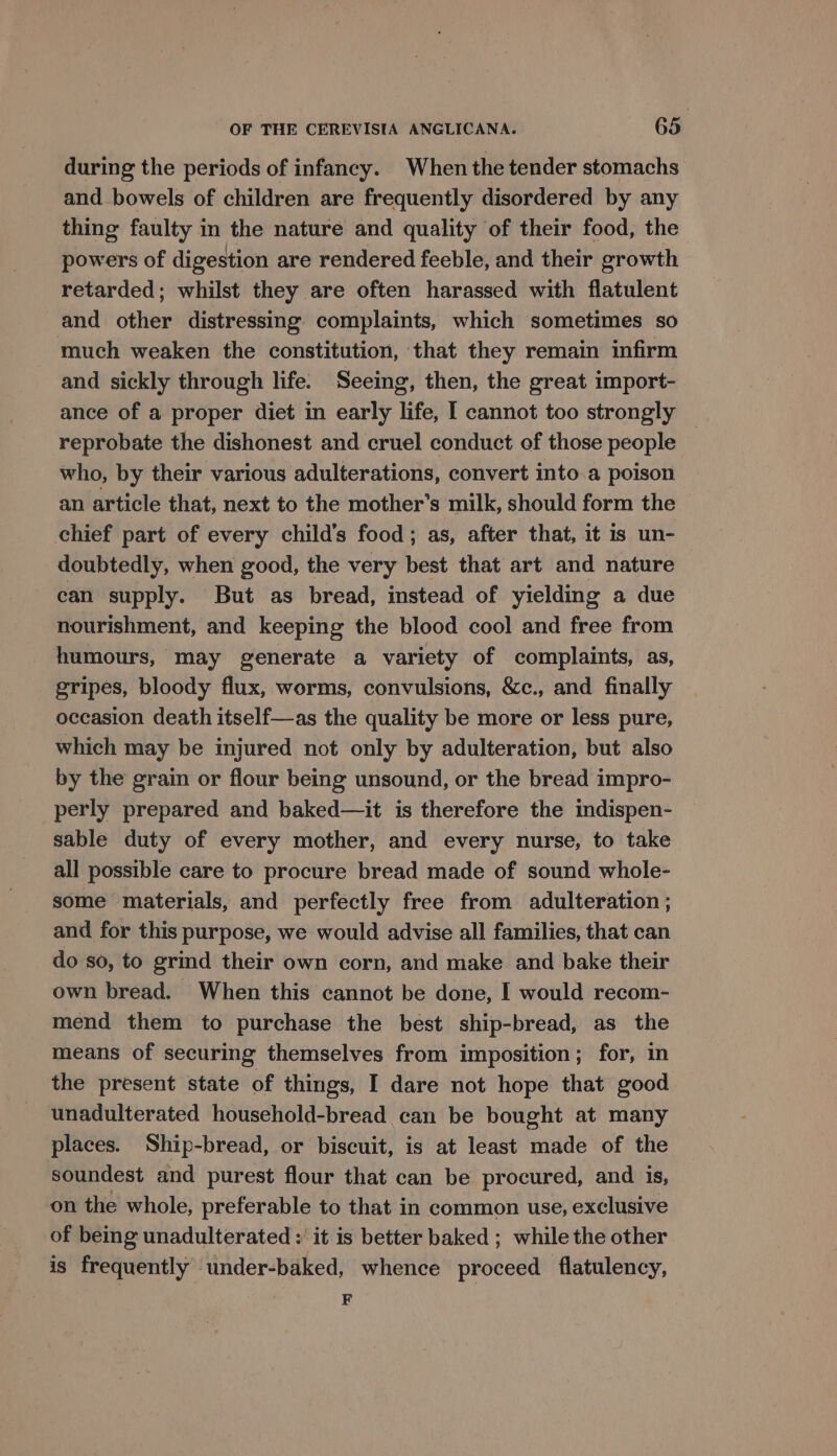 during the periods of infancy. When the tender stomachs and bowels of children are frequently disordered by any thing faulty in the nature and quality of their food, the powers of digestion are rendered feeble, and their growth retarded; whilst they are often harassed with flatulent and other distressing complaints, which sometimes so much weaken the constitution, that they remain infirm and sickly through life. Seeing, then, the great import- ance of a proper diet in early life, I cannot too strongly reprobate the dishonest and cruel conduct of those people — who, by their various adulterations, convert into a poison an article that, next to the mother’s milk, should form the chief part of every child’s food; as, after that, it is un- doubtedly, when good, the very best that art and nature can supply. But as bread, instead of yielding a due nourishment, and keeping the blood cool and free from humours, may generate a variety of complaints, as, gripes, bloody flux, worms, convulsions, &amp;c., and finally occasion death itself—as the quality be more or less pure, which may be injured not only by adulteration, but also by the grain or flour being unsound, or the bread impro- _perly prepared and baked—it is therefore the indispen- sable duty of every mother, and every nurse, to take all possible care to procure bread made of sound whole- some materials, and perfectly free from adulteration ; and for this purpose, we would advise all families, that can do so, to grind their own corn, and make and bake their own bread. When this cannot be done, I would recom- mend them to purchase the best ship-bread, as the means of securing themselves from imposition; for, in the present state of things, I dare not hope that good unadulterated household-bread can be bought at many places. Ship-bread, or biscuit, is at least made of the soundest and purest flour that can be procured, and is, on the whole, preferable to that in common use, exclusive of being unadulterated : it is better baked ; while the other is frequently under-baked, whence proceed flatulency, , F