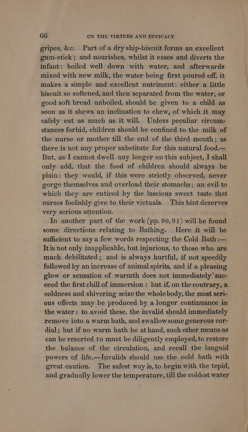gripes, &amp;c. Part of a dry ship-biscuit forms an excellent gum-stick’; and nourishes, whilst it eases and diverts the infant: boiled well down with water, and afterwards mixed with new milk, the water being first poured off, it makes a simple and excellent nutriment: either a little biscuit so softened, and then separated from the water, or good soft bread unboiled, should be given to a child as soon as it shews an inclination to chew, of which it may safely eat as much as it will. Unless peculiar circum- stances forbid, children should be confined to the milk of the nurse or mother till the end of the third month; as there is not any proper substitute for this natural food.— But, as I cannot dwell any longer on this subject, I shall only add, that the food of children should always be plain: they would, if this were strictly observed, never gorge themselves and overload their stomachs; an évil to which they are enticed by the luscious sweet taste that nurses foolishly give to their victuals. This hint deserves | very serious attention. In another part of the work (pp. 90,91) will be found some directions relating to Bathing. Here it will be sufficient to say a few words respecting the Cold Bath:— Itis not only inapplicable, but injurious, to those who are much. debilitated; and is always hurtful, if not speedily followed by an increase of animal spirits, and if a pleasing glow or sensation of warmth does not immediately’ suc- ceed the first chill of immersion: but if, on the contrary, a coldness and shivering seize the whole body, the most seri- ous effects may be produced by a longer continuance in the water: to avoid these, the invalid should immediately remove into a warm bath, and swallowsome generous cor- dial; but if no warm bath be at hand, such other means as ‘can be resorted to must be diligently employed, to restore the balance of the circulation, and recall the languid powers of life.—Invalids should use the cold bath with great caution. The safest way is, to begin with the tepid, and gradually lower the temperature, till the coldest water