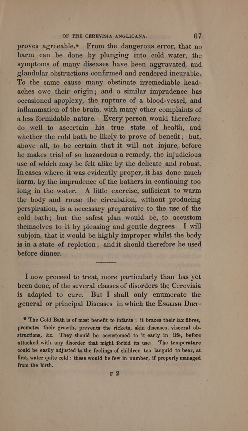 proves agreeable.* From the dangerous error, that no harm can be done by plunging into cold water, the symptoms of many diseases have been aggravated, and glandular obstructions confirmed and rendered incurable. To the same cause many obstinate irremediable head- aches owe their origin; and a similar imprudence has occasioned apoplexy, the rupture of a blood-vessel, and inflammation of the brain, with many other complaints of a less formidable nature. Every person would therefore do well to ascertain his true state of health, and whether the cold bath be likely to prove of benefit; but, above all, to be certain that it will not injure, before he makes trial of so hazardous a remedy, the injudicious use of which may be felt alike by the delicate and robust. In cases where it was evidently proper, it has done much harm, by the imprudence of the bathers in continuing too long in the water. A little exercise, sufficient to warm the body and rouse the circulation, without producing perspiration, is a necessary preparative to the use of the cold bath; but the safest plan would be, to accustom themselves to it by pleasing and gentle degrees. I will subjoin, that it would be highly improper whilst the body is in a state of repletion; andit.should therefore be used before dinner. pe ee I now proceed to treat, more particularly than has yet been done, of the several classes of disorders the Cerevisia is adapted to cure. But I shall only enumerate the general or principal Diseases in which the Enetisu Dirt- * The Cold Bath is of most benefit to infants : it braces their lax fibres, promotes their growth, prevents the rickets, skin diseases, visceral ob- structions, &amp;c. They should be accustomed to it early in life, before attacked with any disorder that might forbid its use. ‘The temperature could be easily adjusted to the feelings of children too languid to bear, at first, water quite cold: these would be few in number, if properly managed from the birth. F 2