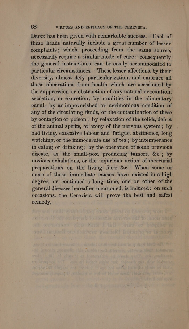 Drink has been given with remarkable success. Each of these heads naturally include a great number of lesser complaints; which, proceeding from the same source, necessarily require a similar mode of cure: consequently the general instructions can be easily accommodated to particular circumstances. These lesser affections, by their diversity, almost defy particularization, and embrace all those aberrations from health which are occasioned by the suppression or obstruction of any natural evacuation, secretion, or excretion; by crudities in the alimentary canal; by an impoverished or acrimonious condition of any of the circulating fluids, or the contamination of these by contagion or poison ; by relaxation of the solids, defect of the animal spirits, or atony of the nervous system; by bad living, excessive labour and fatigue, abstinence, long watching, or the immoderate use of tea; by intemperance in eating or drinking ; by the operation of some previous disease, as the small-pox, producing tumors, &amp;c.; by noxious exhalations, or the injurious action of mercurial preparations on the living fibre, &amp;c. When some or | more of these immediate causes have existed in a high degree, or continued a long time, one. or other of the general diseases hereafter mentioned, is induced: on such occasions, the Cerevisia will prove the best and safest remedy,