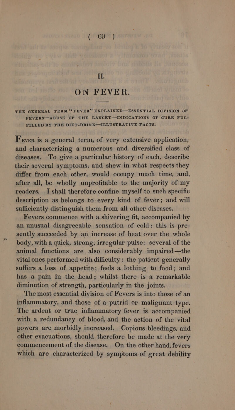 Il. ON FEVER. THE GENERAL TERM “FEVER”? EXPLAINED—ESSENTIAL DIVISION OF FEVERS—ABUSE OF THE LANCET—INDICATIONS OF CURE FUL- FILLED BY THE DIET-DRINK—ILLUSTRATIVE FACTS. Fever is a general term, of very extensive application, and characterizing a numerous and diversified class of diseases. To give a particular history of each, describe their several symptoms, and shew in what respects they differ from each other, would occupy much time, and, after all, be wholly unprofitable to the majority of my readers. J shall therefore confine myself to such specific description as belongs to every kind of fever; and will sufficiently distinguish them from all other diseases. Fevers commence with a shivering fit, accompanied by an unusual disagreeable sensation of cold: this is pre- sently succeeded by an increase of heat over the whole body, with a quick, strong, irregular pulse: several of the animal functions are also considerably impaired—the vital ones performed with difficulty: the patient generally suffers a loss of appetite; feels a lothing to food; and has a pain in the head; whilst there is a remarkable diminution of strength, particularly in the joints. ! The most essential division of Fevers is into those of an inflammatory, and those of a putrid or malignant type. The ardent or true inflammatory fever is accompanied with a redundancy of blood, and the action of the vital powers are morbidly increased. Copious bleedings, and _ other evacuations, should therefore be made at the very commencement of the disease. On the other hand, fevers which are characterized by symptoms of great debility
