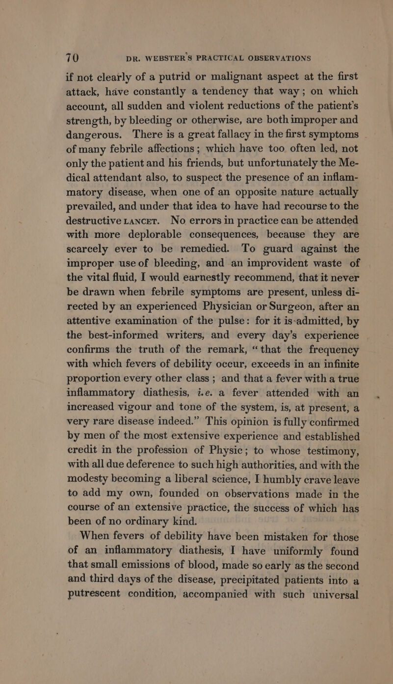 if not clearly of a putrid or malignant aspect at the first attack, have constantly a tendency that way; on which account, all sudden and violent reductions of the patient's strength, by bleeding or otherwise, are both improper and dangerous. There is a great fallacy in the first symptoms - of many febrile affections ; which have too often led, not only the patient and his friends, but unfortunately the Me- dical attendant also, to suspect the presence of an inflam- matory disease, when one of an opposite nature actually prevailed, and under that idea to have had recourse to the destructive Lancet. No errors in practice can be attended with more deplorable consequences, because they are scarcely ever to be remedied. To guard against the improper use of bleeding, and an improvident waste of the vital fluid, I would earnestly recommend, that it never be drawn when febrile symptoms are present, unless di- rected by an experienced Physician or Surgeon, after an attentive examination of the pulse: for it is-admitted, by the best-informed writers, and every day’s experience confirms the truth of the remark, “that the frequency with which fevers of debility occur, exceeds in an infinite proportion every other class ; and that a fever with a true inflammatory diathesis, i.e. a fever attended with an increased vigour and tone of the system, is, at present, a very rare disease indeed.” This opinion is fully confirmed by men of the most extensive experience and established credit in the profession of Physic; to whose testimony, with all due deference to such high authorities, and with the modesty becoming a liberal science, I humbly crave leave to add my own, founded on observations made in the course of an extensive practice, the success of which has been of no ordinary kind. ; When fevers of debility have been mistaken for those of an inflammatory diathesis, I have uniformly found that small emissions of blood, made so early as the second and third days of the disease, precipitated patients into a putrescent condition, accompanied with such universal