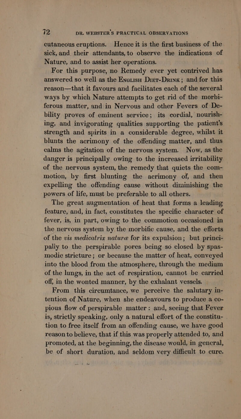 cutaneous eruptions. Hence it is the first business of the sick, and their attendants, to observe the indications of Nature, and to assist her operations. For this purpose, no Remedy ever yet contrived has answered so well as the Enarisu Diet-Dring ; and for this reason—that it favours and facilitates each of the several ways hy which Nature attempts to get rid of the morbi- ferous matter, and in Nervous and other Fevers of De- bility proves of eminent service; its cordial, nourish-— ing, and invigorating qualities supporting the patient's strength and spirits in a considerable degree, whilst it blunts the acrimony of the offending matter, and thus calms the agitation of the nervous system. Now, as the danger is principally owing to the increased irritability — of the nervous system, the remedy that quiets the com- motion, by first blunting the acrimony of, and then expelling the offending cause without diminishing the ‘powers of life, must be preferable to all others. The great augmentation of heat that forms a leading feature, and, in fact, constitutes the specific character of fever, is, in part, owing to the commotion occasioned in the nervous system by the morbific cause, and the efforts of the vis medicatriz nature for its expulsion; but princi- pally to the perspirable pores being so closed by spas- modie stricture; or because the matter of heat, conveyed into the blood from the atmosphere, through the medium of the lungs, in the act of respiration, cannot be carried off, in the wonted manner, by the exhalant vessels. | From this circumtance, we perceive the salutary in- tention of Nature, when she endeavours to produce a co- pious flow of perspirable matter: and, seeing that Fever is, strictly speaking, only a natural effort of the constitu- tion to free itself from an offending cause, we have good reason to believe, that if this was properly attended to, and promoted, at the beginning, the disease would, in general, be of short duration, and seldom very difficult to cure. > As