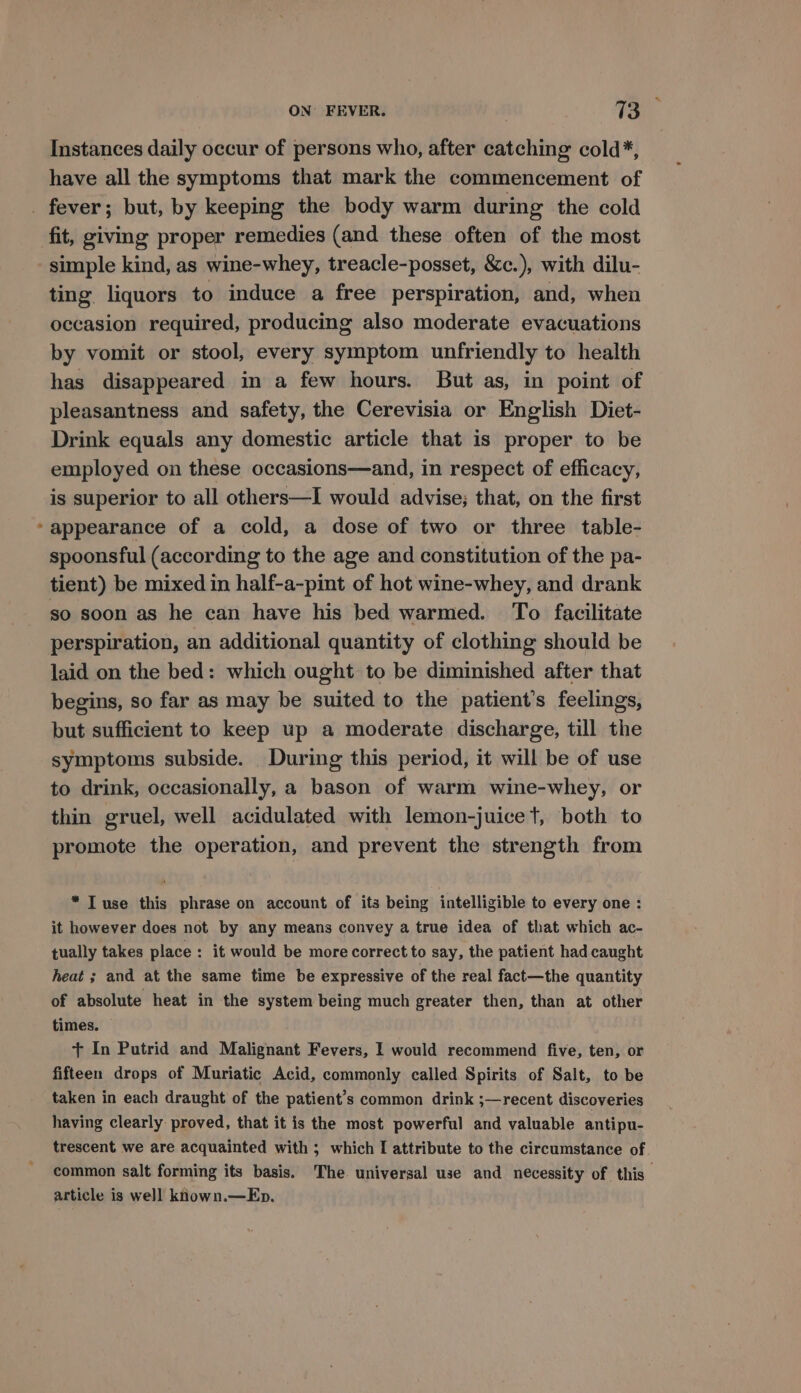 Instances daily occur of persons who, after catching cold*, have all the symptoms that mark the commencement of fit, giving proper remedies (and these often of the most ting liquors to induce a free perspiration, and, when occasion required, producing also moderate evacuations by vomit or stool, every symptom unfriendly to health has disappeared in a few hours. But as, in point of pleasantness and safety, the Cerevisia or English Diet- Drink equals any domestic article that is proper to be employed on these occasions—and, in respect of efficacy, is superior to all others—I would advise; that, on the first appearance of a cold, a dose of two or three table- spoonsful (according to the age and constitution of the pa- tient) be mixed in half-a-pint of hot wine-whey, and drank so soon as he can have his bed warmed. To facilitate perspiration, an additional quantity of clothing should be laid on the bed: which ought to be diminished after that begins, so far as may be suited to the patient’s feelings, but sufficient to keep up a moderate discharge, till the symptoms subside. During this period, it will be of use to drink, occasionally, a bason of warm wine-whey, or thin gruel, well acidulated with lemon-juicet, both to promote the operation, and prevent the strength from “Tuse this phrase on account of its being intelligible to every one: it however does not by any means convey a true idea of that which ac- tually takes place : it would be more correct to say, the patient had caught heat ; and at the same time be expressive of the real fact—the quantity of absolute heat in the system being much greater then, than at other times. + In Putrid and Malignant Fevers, I would recommend five, ten, or fifteen drops of Muriatic Acid, commonly called Spirits of Salt, to be taken in each draught of the patient’s common drink ;—recent discoveries having clearly proved, that it is the most powerful and valuable antipu- trescent we are acquainted with ; which I attribute to the circumstance of common salt forming its basis. The universal use and necessity of this’ article is well known.—Ep.