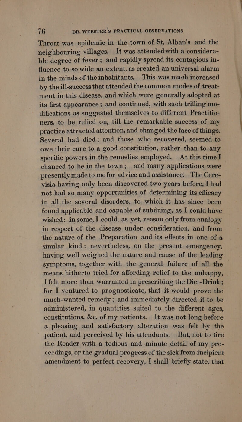 Throat was epidemic in the town of St. Alban’s and the neighbouring villages. It was attended with a considera- ble degree of fever ; and rapidly spread its contagious in- fluence to so wide an extent, as created an universal alarm in the minds of the inhabitants. This was much increased by the ill-success that attended the common modes of treat- ment in this disease, and which were generally adopted at its first appearance; and continued, with such triflmg mo- difications as suggested themselves to different Practitio- ners, to be relied on, till the remarkable success of my practice attracted attention, and changed the face of things. Several had died; and those who recovered, seemed to -_ owe their cure to a good constitution, rather than to any specific powers in the remedies employed. At this time I chanced to be in the town; and many applications were presently made to me for advice and assistance. The Cere- visia having only been discovered two years before, I had not had so many opportunities of determining its efficacy in all the several disorders, to which it has since been found applicable and capable of subduing, as I could have wished: in some, I could, as yet, reason only from analogy in respect of the disease under consideration, and from the nature of the Preparation and its effects in one of a similar kind: nevertheless, on the present emergency, having well weighed the nature and cause of the leading symptoms, together with the general failure of all the means hitherto tried for affording relief to the unhappy, | I felt more than warranted in prescribing the Diet- Drink ; for I ventured to prognosticate, that it would prove the much-wanted remedy ; and immediately directed it to be administered, in quantities suited to the different ages, constitutions, &amp;c. of my patients. It was not long before a pleasing and satisfactory alteration was felt by the patient, and perceived by his attendants. But, not to tire the Reader with a tedious and minute detail of my pro- ceedings, or the gradual progress of the sick from incipient amendment to perfect recovery, I shall briefly state, that