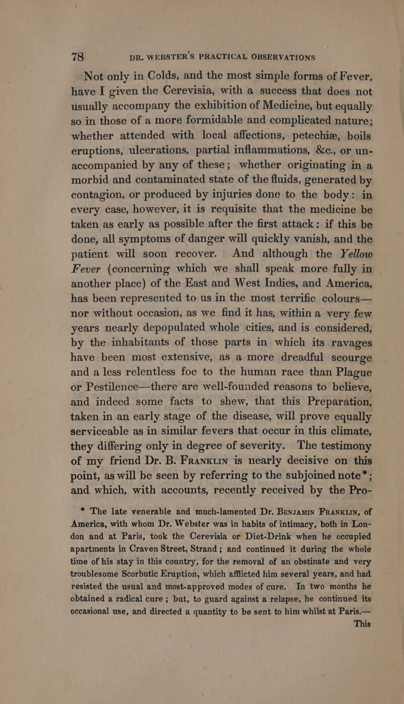 Not only in Colds, and the most simple forms of Fever, have I given the Cerevisia, with a success that does not usually accompany the exhibition of Medicine, but equally so in those of a more formidable and complicated nature; whether attended with local affections, petechiz, boils eruptions, ulcerations, partial inflammations, &amp;c., or un- accompanied by any of these; whether originating in a morbid and contaminated state of the fluids, generated by contagion, or produced by injuries done to the body: in every case, however, it is requisite that the medicine be taken as early as possible after the first attack: if this be done, all symptoms of danger will quickly vanish, and the patient will soon recover. And although the Yellow Fever (concerning which we shall speak more fully in another place) of the East and West Indies, and America, has been represented to us in the most terrific colours— nor without occasion, as we find it has, within a very few years nearly depopulated whole cities, and is considered, by the inhabitants of those parts in which its ravages have been most extensive, as a more dreadful scourge and a less relentless foe to the human race than Plague or Pestilence—there are well-founded reasons to believe, and indeed some facts to shew, that this Preparation, taken in an early stage of the disease, will prove equally serviceable as in similar fevers that occur in this climate, they differing only in degree of severity. The testimony of my friend Dr. B. Franxurn is nearly decisive on this point, as will be seen by referring to the subjoined note*; and which, with accounts, recently received by the Pro- * The late venerable and much-lamented Dr. Bensamin FRANKLIN, of America, with whom Dr. Webster was in habits of intimacy, both in Lon- don and at Paris, took the Cerevisia or Diet-Drink when he occupied apartments in Craven Street, Strand; and continued it during the whole time of his stay in this country, for the removal of an obstinate and very troublesome Scorbutic Eruption, which afflicted him several years, and had resisted the usual and most-approved modes of cure. In two months he obtained a radical cure; but, to guard against a relapse, he continued its occasional use, and directed a quantity to be sent to him whilst at Paris.— This