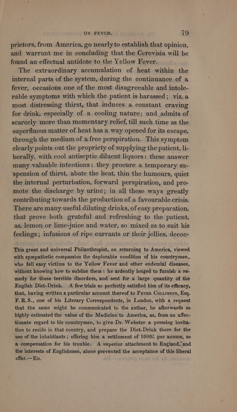 prietors, from America, go nearly to establish that opinion, and warrant me in concluding that the Cerevisia will be found an effectual antidote to the Yellow Fever. The extraordinary accumulation of heat within the internal parts of the system, during the continuance of a fever, occasions one of the most disagreeable and intole- rable symptoms with which the patient is harassed; viz.a most distressing thirst, that induces a constant craving for drink, especially of a cooling nature; and admits of scarcely more than momentary relief, till such time as the superfluous matter of heat has a way opened for its escape, through the medium of a free perspiration. This symptom clearly points out the propriety of supplying the patient, li- berally, with cool antiseptic diluent liquors: these answer many valuable intentions: they procure a temporary su- spension of thirst, abate the heat, thin the humours, quiet the internal perturbation, forward perspiration, and pro- mote the discharge by urine; in all these ways greatly contributing towards the production of a favourable crisis. There are many useful diluting drinks, of easy preparation, that prove both grateful and refreshing to the patient, as, lemon or lime-juice and water, so mixed as to suit his feelings; infusions of ripe currants or their jellies, decoc- This great and universal Philanthropist, on returning to America, viewed. with sympathetic compassion the deplorable condition of his countrymen, who fell easy victims to the Yellow Fever and other endemial diseases, without knowing how to subdue them: he ardently longed to furnish a re- medy for these terrible disorders, and sent for a large quantity of the English Diet-Drink. A few trials so perfectly satisfied him of its efficacy, that, having written a particular account thereof to Perer CoLunson, Esq. F.R.S., one of his Literary Correspondents, in London, with a request that the same might be communicated to the author, he afterwards so highly estimated the value of the Medicine to America, as, from an affec- tionate regard to his countrymen, to give Dr. Webster a pressing invita- tion to reside in that country, and prepare the Diet-Drink there for the use of the inhabitants ; offering him a settlement of 10007. per annum, as a compensation for his trouble. A superior attachment to England,’ and the interests of Englishmen, alone prevented the acceptance of this liberal offer.— Ep.