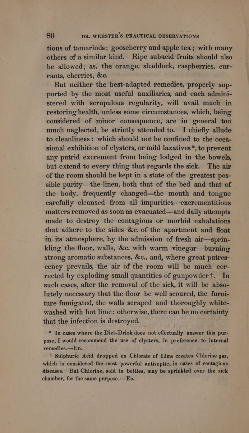 tions of tamarinds; gooseberry and apple. tea; with many others of a similar kind. Ripe subacid fruits should also be allowed; as, the orange, shaddock, raspberries, cur- rants, cherries, &amp;c. But neither the best-adapted remedies, properly sup- ported by the most useful auxiliaries, and each admini- stered with scrupulous regularity, will avail much in restoring health, unless some circumstances, which, being considered of minor consequence, are in general too much neglected, be strictly attended to. I chiefly allude to cleanliness ; which should not be confined to the occa- sional exhibition of clysters, or mild laxatives*, to prevent any putrid excrement from being lodged in the bowels, but extend to every thing that regards the sick. The air of the room should be kept in a state of the greatest pos- sible purity—the linen, both that of the bed and that of | the body, frequently changed—the mouth and tongue carefully cleansed from all impurities—excrementitious matters removed as soon as evacuated—-and daily attempts made to destroy the contagious or morbid exhalations that adhere to the sides &amp;c. of the apartment and float in its atmosphere, by the admission of fresh air—sprin- kling the floor, walls, &amp;c. with warm vinegar—burning strong aromatic substances, &amp;c., and, where great putres- cency prevails, the air of the room will be much cor- rected by exploding small quantities of gunpowder t. In such cases, after the removal of the sick, it will be abso- lutely necessary that the floor be well scoured, the furni- ture fumigated, the walls scraped and thoroughly white- washed with hot lime: otherwise, there can be no certainty that the infection is destroyed. _ * In cases where the Diet-Drink does not effectually answer this pur- pose, I would recommend the use of clysters, in preference to internal remedies.—Ep. t Sulphuric Acid dropped on Chlorate of Lime creates Chlorine gas, which is considered the most powerful antiseptic, in cases of contagious diseases. But Chlorine, sold in bottles, may be sprinkled over the sick chamber, for the same purpose.— Eb.