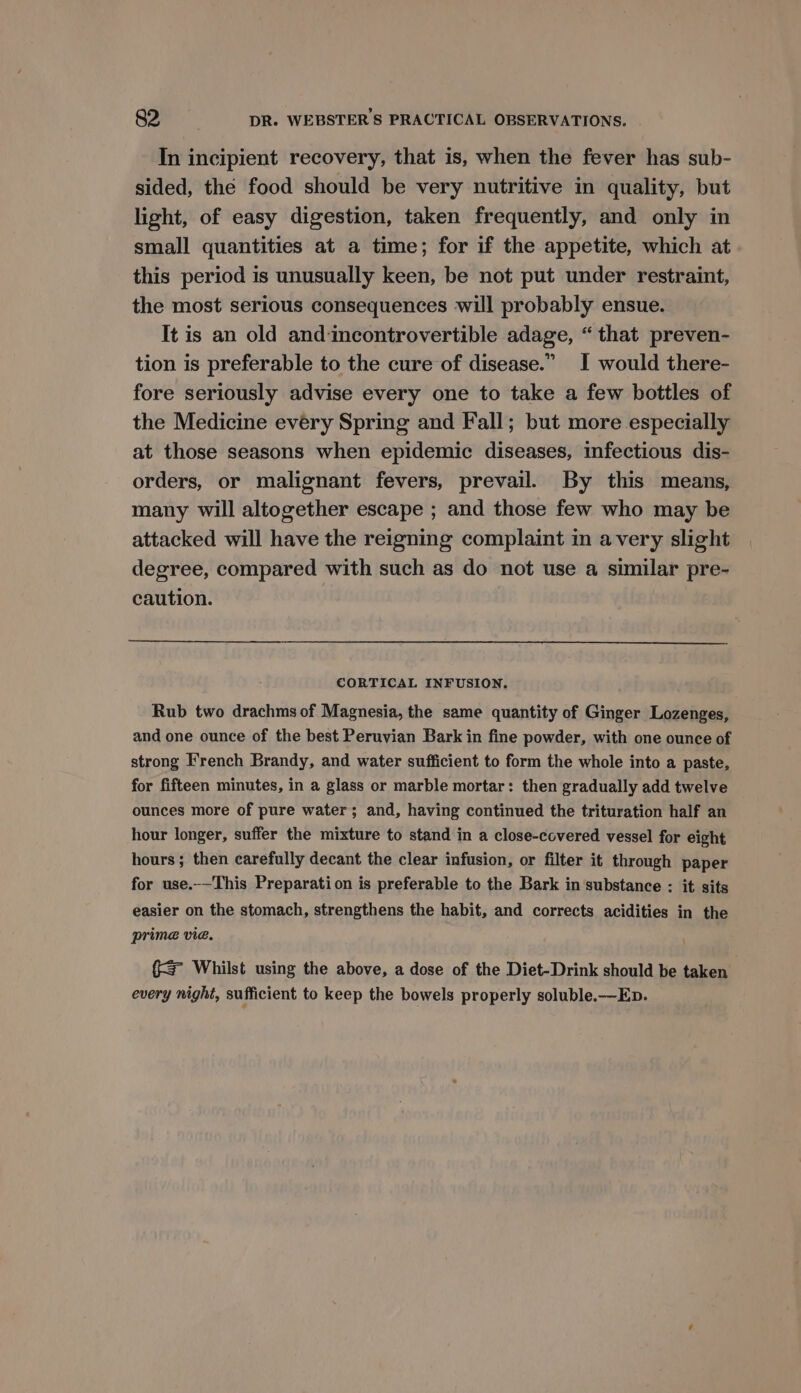 In incipient recovery, that is, when the fever has sub- sided, thé food should be very nutritive in quality, but light, of easy digestion, taken frequently, and only in small quantities at a time; for if the appetite, which at this period is unusually keen, be not put under restraint, the most serious consequences will probably ensue. It is an old and incontrovertible adage, “ that preven- tion is preferable to the cure of disease.” I would there- fore seriously advise every one to take a few bottles of the Medicine every Spring and Fall; but more especially at those seasons when epidemic diseases, infectious dis- orders, or malignant fevers, prevail. By this means, many will altogether escape ; and those few who may be attacked will have the reigning complaint in avery slight degree, compared with such as do not use a similar pre- caution. CORTICAL INFUSION. Rub two drachms of Magnesia, the same quantity of Ginger Lozenges, and one ounce of the best Peruvian Bark in fine powder, with one ounce of strong I'rench Brandy, and water sufficient to form the whole into a paste, for fifteen minutes, in a glass or marble mortar: then gradually add twelve ounces more of pure water; and, having continued the trituration half an hour longer, suffer the mixture to stand in a close-covered vessel for eight hours ; then carefully decant the clear infusion, or filter it through paper for use.-—This Preparation is preferable to the Bark in substance : it sits easier on the stomach, strengthens the habit, and corrects acidities in the prime vie. {= Whilst using the above, a dose of the Diet-Drink should be taken every night, sufficient to keep the bowels properly soluble.—Ep.