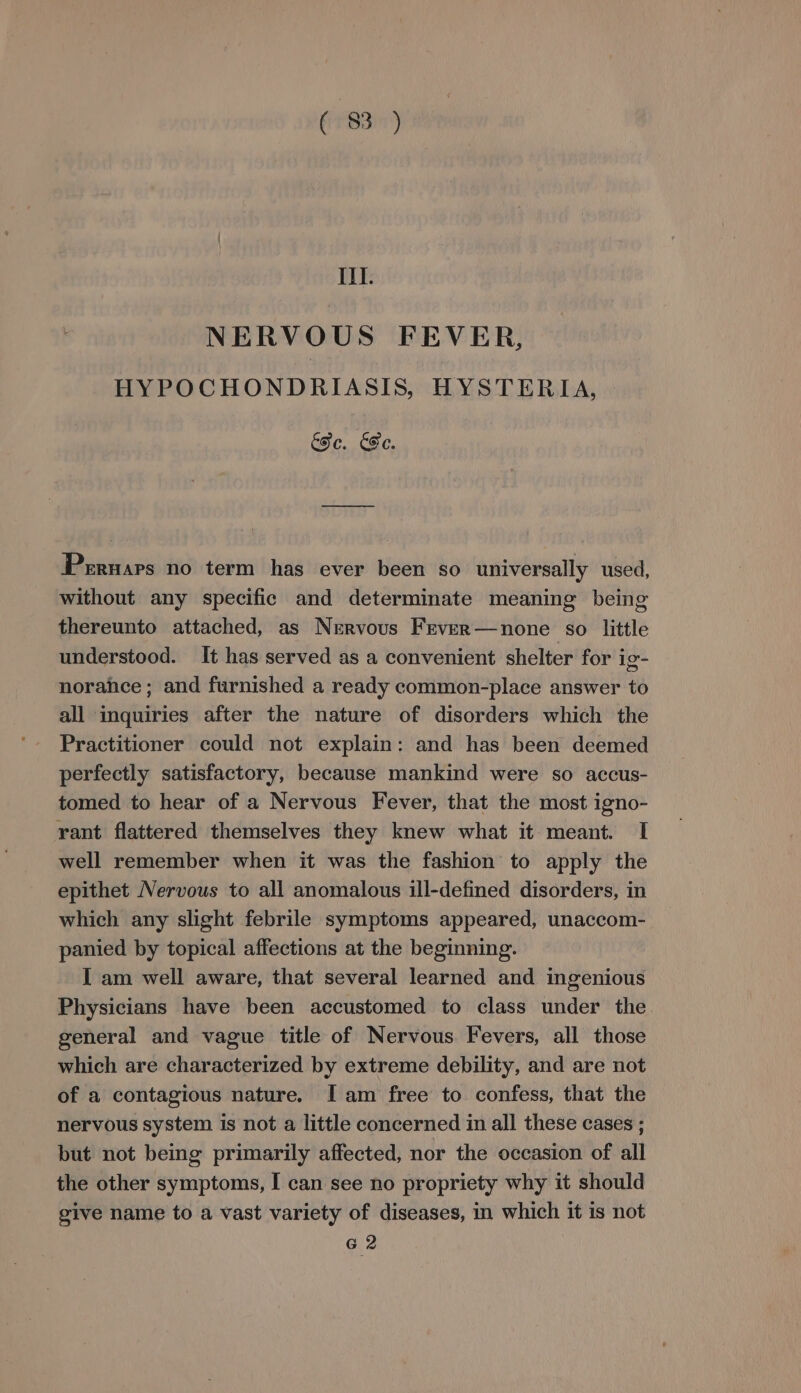 III. NERVOUS FEVER, HYPOCHONDRIASIS, HYSTERIA, Fe. CFC. Pernars no term has ever been so universally used, without any specific and determinate meaning being thereunto attached, as Nervous Frver—none so little understood. It has served as a convenient shelter for ig- norahce; and furnished a ready common-place answer to all inquiries after the nature of disorders which the Practitioner could not explain: and has been deemed perfectly satisfactory, because mankind were so accus- tomed to hear of a Nervous Fever, that the most igno- rant flattered themselves they knew what it meant. I well remember when it was the fashion to apply the epithet Nervous to all anomalous ill-defined disorders, in which any slight febrile symptoms appeared, unaccom- panied by topical affections at the beginning. I am well aware, that several learned and ingenious Physicians have been accustomed to class under the general and vague title of Nervous Fevers, all those which are characterized by extreme debility, and are not of a contagious nature. Iam free to confess, that the nervous system is not a little concerned in all these cases ; but not being primarily affected, nor the occasion of all the other symptoms, I can see no propriety why it should give name to a vast variety of diseases, in which it is not G2