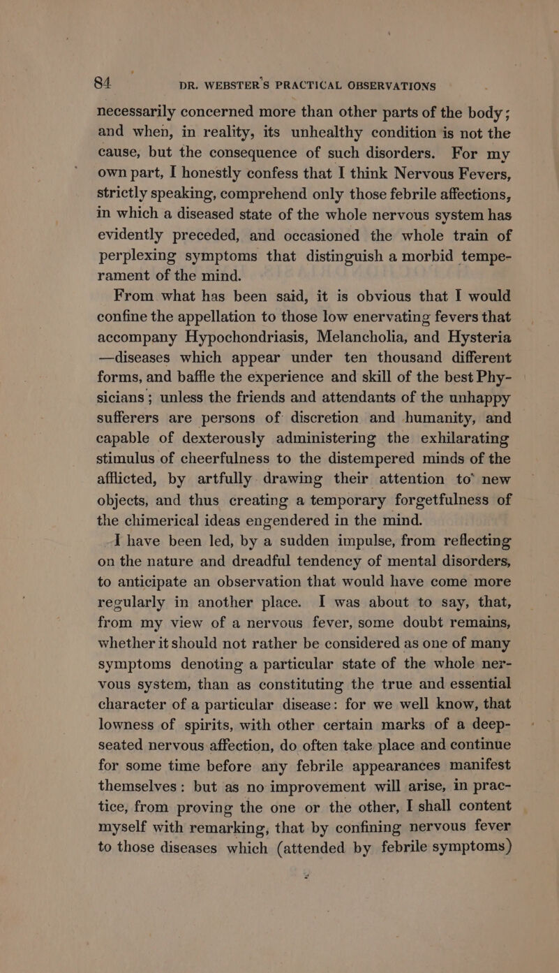 necessarily concerned more than other parts of the body; and when, in reality, its unhealthy condition is not the cause, but the consequence of such disorders. For my own part, I honestly confess that I think Nervous Fevers, strictly speaking, comprehend only those febrile affections, in which a diseased state of the whole nervous system has evidently preceded, and occasioned the whole train of perplexing symptoms that distinguish a morbid tempe- rament of the mind. From what has been said, it is obvious that I would confine the appellation to those low enervating fevers that accompany Hypochondriasis, Melancholia, and Hysteria —diseases which appear under ten thousand different forms, and baffle the experience and skill of the best Phy- sicians ; unless the friends and attendants of the unhappy sufferers are persons of discretion and humanity, and capable of dexterously administering the exhilarating stimulus of cheerfulness to the distempered minds of the afflicted, by artfully. drawing their attention to new objects, and thus creating a temporary forgetfulness of the chimerical ideas engendered in the mind. I have been led, by a sudden impulse, from reflecting on the nature and dreadful tendency of mental disorders, to anticipate an observation that would have come more regularly in another place. I was about to say, that, from my view of a nervous fever, some doubt remains, whether it should not rather be considered as one of many symptoms denoting a particular state of the whole ner- vous system, than as constituting the true and essential character of a particular disease: for we well know, that lowness of spirits, with other certain marks of a deep- seated nervous affection, do often take place and continue for some time before any febrile appearances manifest themselves: but as no improvement will arise, in prac- tice, from proving the one or the other, I shall content myself with remarking, that by confining nervous fever to those diseases which (attended by febrile symptoms)
