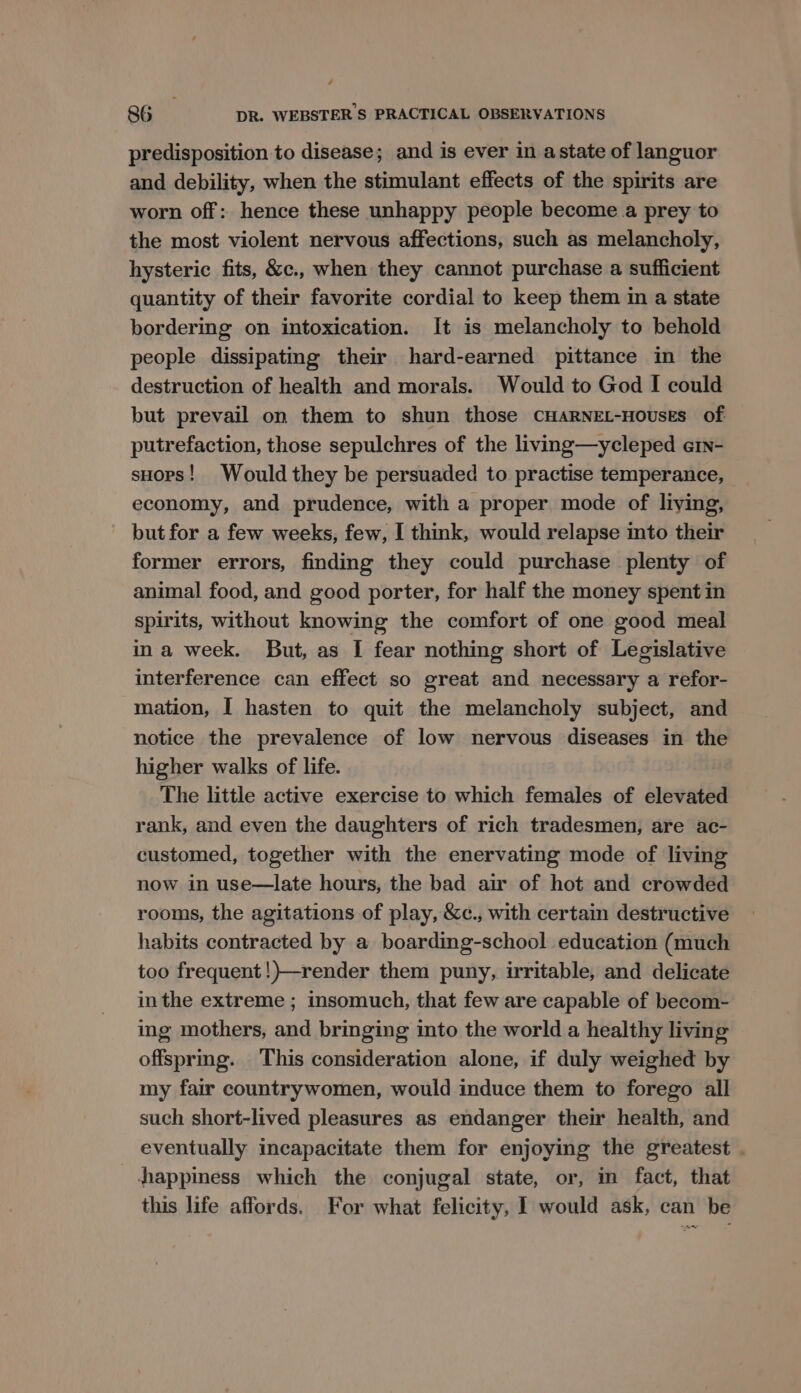 / 86 DR. WEBSTER 'S PRACTICAL OBSERVATIONS predisposition to disease; and is ever in astate of languor and debility, when the stimulant effects of the spirits are worn off: hence these unhappy people become a prey to the most violent nervous affections, such as melancholy, hysteric fits, &amp;c., when they cannot purchase a sufficient quantity of their favorite cordial to keep them in a state bordering on intoxication. It is melancholy to behold people dissipatmg their hard-earned pittance in the destruction of health and morals. Would to God I could but prevail on them to shun those CHARNEL-HoUsEs of putrefaction, those sepulchres of the living—ycleped e1n- sHops! Would they be persuaded to practise temperance, economy, and prudence, with a proper mode of liying, but for a few weeks, few, I think, would relapse into their former errors, finding they could purchase plenty of animal food, and good porter, for half the money spent in spirits, without knowing the comfort of one good meal ina week. But, as I fear nothing short of Legislative interference can effect so great and necessary a refor- mation, I hasten to quit the melancholy subject, and notice the prevalence of low nervous diseases in the higher walks of life. The little active exercise to which females of elevated rank, and even the daughters of rich tradesmen, are ac- customed, together with the enervating mode of living now in use—late hours, the bad air of hot and crowded rooms, the agitations of play, &amp;c., with certain destructive habits contracted by a boarding-school education (much too frequent !)—render them puny, irritable, and delicate inthe extreme ; insomuch, that few are capable of becom- ing mothers, and bringing into the world a healthy living offspring. This consideration alone, if duly weighed by my fair countrywomen, would induce them to forego all such short-lived pleasures as endanger their health, and eventually incapacitate them for enjoying the greatest . happiness which the conjugal state, or, in fact, that this life affords. For what felicity, 1 would ask, can be