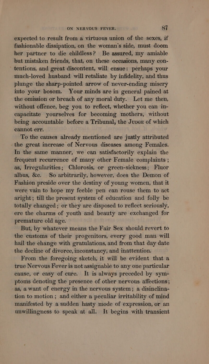 expected to result from a virtuous union of the sexes, if fashionable dissipation, on the woman’s side, must doom her partner to die childless? Be assured, my amiable but mistaken friends, that, on these occasions, many con- ’ tentions, and great discontent, will ensue: perhaps your much-loved husband will retaliate by infidelity, and thus plunge the sharp-pointed arrow of never-ending misery into your bosom. Your minds are in general pained at the omission or breach of any moral duty. Let me then, without offence, beg you to reflect, whether you can in- capacitate yourselves for becoming mothers, without being accountable before a Tribunal, the Jupce of which cannot err. To the causes already mentioned are justly attributed -the great increase of Nervous diseases among Females. In the same manner, we can satisfactorily explain the frequent recurrence of many other Female complaints ; as, Irregularities; Chlorosis, or green-sickness; Fluor albus, &amp;c. So arbitrarily, however, does the Demon of Fashion preside over the destiny of young women, that it were vain to hope my feeble pen can rouse them to act aright ; till the present system of education and folly be totally changed; or they are disposed to reflect seriously, ere the charms of youth and beauty are exchanged for premature old age. But, by whatever means the Fair Sex should revert to the customs of their progenitors, every good man will hail the change with gratulations, and from that day date the decline of divorce, inconstancy, and inattention. From the foregoing sketch, it will be evident that a true Nervous Fever is not assignabie to any one particular cause, or easy of cure. It is always preceded by sym- ptoms denoting the presence of other nervous affections; as, a want of energy im the nervous system; a disinclina- tion to motion ; and either a peculiar irritability of mind manifested by a sudden hasty mode of expression, or an unwillingness to speak at all. It begins with transient