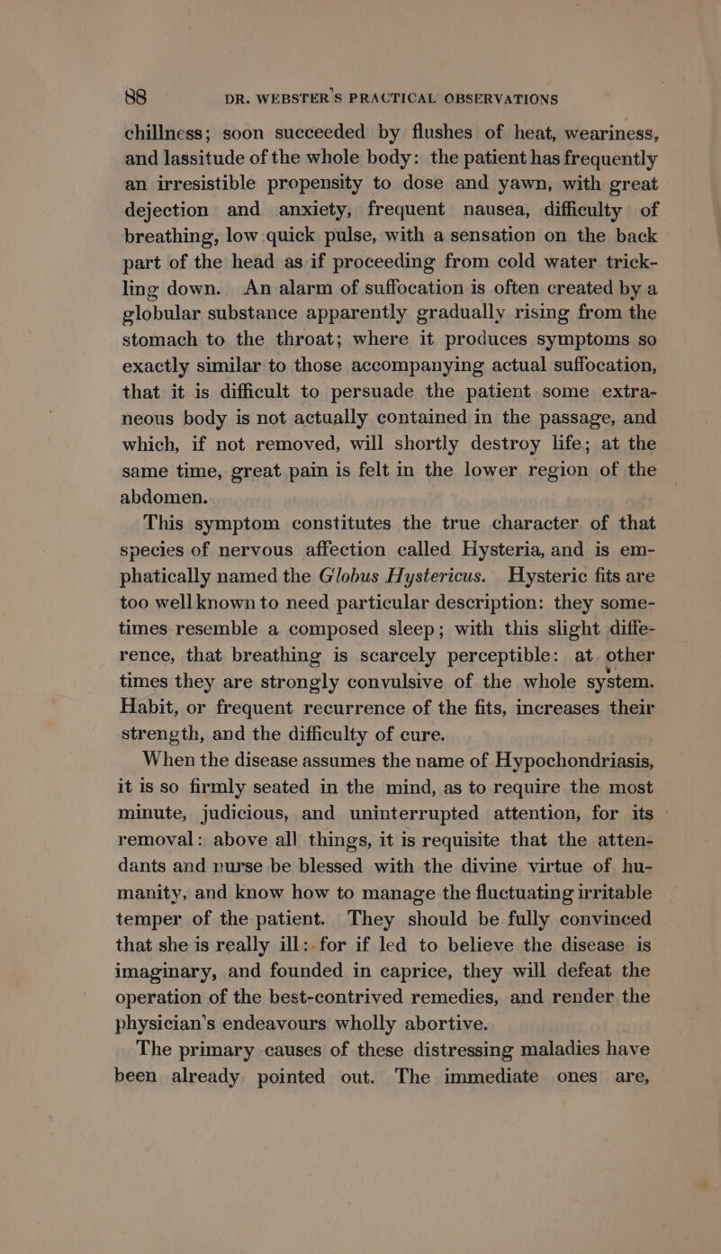 chillness; soon succeeded by flushes of heat, weariness, and lassitude of the whole body: the patient has frequently an irresistible propensity to dose and yawn, with great dejection and anxiety, frequent nausea, difficulty of breathing, low quick pulse, with a sensation on the back part of the head as if proceeding from cold water trick- ling down. An alarm of suffocation is often created by a globular substance apparently gradually rising from the stomach to the throat; where it produces symptoms so exactly similar to those accompanying actual suffocation, that it is difficult to persuade the patient some extra- neous body is not actually contained in the passage, and which, if not removed, will shortly destroy life; at the same time, great pain is felt in the lower region of the abdomen. This symptom constitutes the true character. of that species of nervous affection called Hysteria, and is em- phatically named the Globus Hystericus. Hysteric fits are too wellknown to need particular description: they some- times resemble a composed sleep; with this slight diffe- rence, that breathing is scarcely perceptible: at other times they are esaeihe convulsive of the whole system. Habit, or frequent recurrence of the fits, increases their strength, and the difficulty of cure. When the disease assumes the name of Hynochonde tea it is so firmly seated in the mind, as to require the most minute, judicious, and uninterrupted attention, for its — removal: above all things, it is requisite that the atten- dants and nurse be blessed with the divine virtue of hu- manity, and know how to manage the fluctuating irritable temper of the patient. They should be fully convinced that she is really ill:.for if led to believe the disease is imaginary, and founded in eaprice, they will defeat the operation of the best-contrived remedies, and render the physician’s endeavours wholly abortive. The primary causes of these distressing maladies have been already pointed out. The immediate ones are,