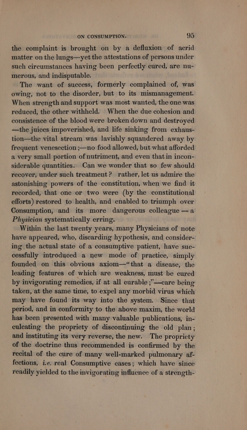 the complaint is brought on by a defluxion of acrid matter on the lungs—yet the attestations of persons under such circumstances having been perfectly cured, are nu- merous, and indisputable. The want of success, formerly complained of, was owing, not to the disorder, but to its mismanagement. When strength and support was most wanted, the one was reduced, the other withheld. When the due cohesion and consistence of the blood were broken down and destroyed —the juices impoverished, and life sinking from exhaus- tion—the vital stream was lavishly squandered away by frequent venesection ;—no food allowed, but what afforded a very small portion of nutriment, and even that in incon- siderable quantities. Can we wonder that so few should recover, under such treatment? rather, let us admire the astonishing powers of the constitution, when we find it recorded, that one or two were (by the constitutional efforts) restored to health, and enabled to triumph over Consumption, and its more dangerous colleague —a Physician systematically erring. Within the last twenty years, many Physicians of note have appeared, who, discarding hypothesis, and consider- ing the actual state of a consumptive patient, have suc- _cessfully introduced a new mode of practice, simply founded on this obvious axiom—‘“that a disease, the leading features of which are weakness, must be cured by invigorating remedies, if at all curabie ;—care being taken, at the same time, to expel any morbid virus which may have found its way into the system. Since that period, and in conformity to the above maxim, the world has been presented with many valuable publications, in- culcating the propriety of discontinuing the old plan; and instituting its very reverse, the new. The propriety of the doctrine thus recommended is confirmed by the recital of the cure of many well-marked pulmonary af- fections, i.e. real Consumptive cases; which have since readily yielded to the invigorating influence of a strength-