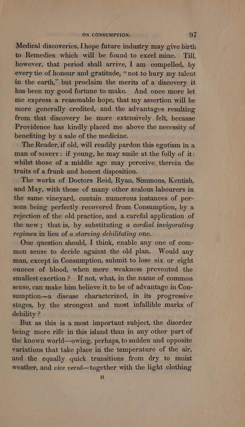 Medical discoveries, I hope future industry may give birth to Remedies which will be found to excel mine. Till, however, that period shall arrive, I am compelled, by every tie of honour and gratitude, “not to bury my talent in the earth,” but proclaim the merits of a discovery it has been my good fortune to make. And once more let me express a reasonable hope, that my assertion will be more generally credited, and the advantages resulting from that discovery be more extensively felt, because Providence has kindly placed me above the necessity of benefiting by a sale of the medicine. The Reader, if old, will readily pardon this egotism in a man of ninety: if young, he may smile at the folly of it: whilst those of a middle age may perceive therein the traits of a frank and honest disposition. The works of Doctors Reid, Ryan, Simmons, Kentish, and May, with those of many other zealous labourers in the same vineyard, contain numerous instances of per- sons being perfectly recovered from Consumption, by a rejection of the old practice, and a careful application of the new; thatis, by substituting a cordial invigorating regimen in lieu of a starving debilitating one. One question should, I think, enable any one of com- mon sense to decide against the old plan. Would any man, except in Consumption, submit to lose six or eight ounces of blood, when mere weakness prevented the smallest exertion? If not, what, in the name of common sense, can make him believe it to be of advantage in Con- sumption—a disease characterized, in its progressive stages, by the strongest and most infallible marks of debility ? ; But as this is a most important subject, the disorder being more rife in this island than in any other part of the known world—owing, perhaps, to sudden and opposite variations that take place in the temperature of the air, and the equally quick transitions from dry to moist weather, and vice versd—together with the light clothing H
