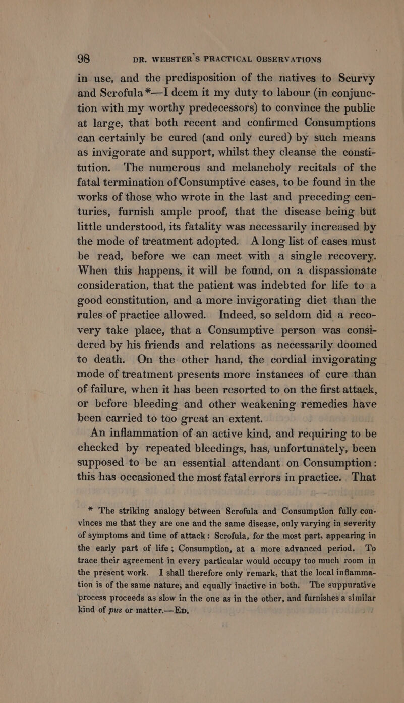 in use, and the predisposition of the natives to Scurvy and Scrofula *—I deem it my duty to labour (in conjunc- tion with my worthy predecessors) to convince the public at large, that both recent and confirmed Consumptions can certainly be cured (and only cured) by such means as invigorate and support, whilst they cleanse the consti- tution. The numerous and melancholy recitals of the fatal termination of Consumptive cases, to be found in the works of those who wrote in the last and preceding cen- turies, furnish ample proof, that the disease being but little understood, its fatality was necessarily increased by the mode of treatment adopted. A long list of cases must be read, before we can meet with a single recovery. When this happens, it will be found, on a dispassionate consideration, that the patient was indebted for life to a good constitution, and a more invigorating diet than the rules of practice allowed. Indeed, so seldom did a reco- very take place, that a Consumptive person was consi- dered. by his friends and relations as necessarily doomed to death. On the other hand, the cordial invigorating mode of treatment presents more instances of cure than of failure, when it has been resorted to on the first attack, or before bleeding and other weakening remedies have been carried to too great an extent. An inflammation of an active kind, and requiring to be checked by repeated bleedings, has, unfortunately, been supposed to be an essential attendant on Consumption: this has occasioned the most fatal errors in practice. That * The striking analogy between Scrofula and Consumption fully con- vinces me that they are one and the same disease, only varying in severity of symptoms and time of attack: Scrofula, for the most part, appearing in the early part of life ; Consumption, at a more advanced period. To trace their agreement in every particular would occupy too much room in the present work. I shall therefore only remark, that the local inflamma- tion is of the same nature, and equally inactive in both. The suppurative process proceeds as slow in the one as in the other, and furnishes a similar kind of pus or matter.—Ep.
