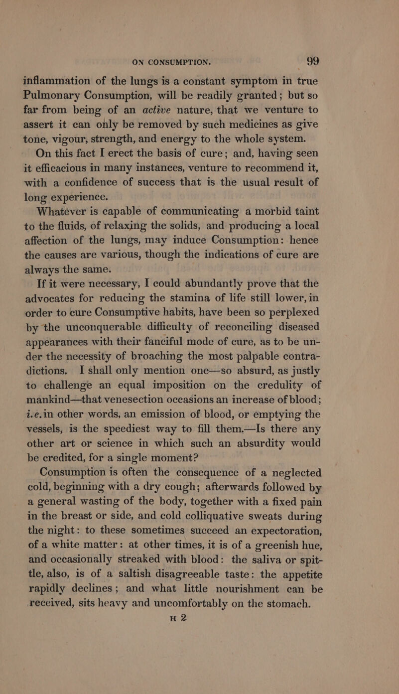 inflammation of the lungs is a constant symptom in true Pulmonary Consumption, will be readily granted; but so far from being of an active nature, that we venture to assert it can only be removed by such medicines as give tone, vigour, strength, and energy to the whole system. On this fact I erect the basis of cure; and, having seen it efficacious in many instances, venture to recommend it, with a confidence of success that is the usual result of long experience. Whatever is capable of communicating a morbid taint to the fluids, of relaxing the solids, and producing a local affection of the lungs, may induce Consumption: hence the causes are various, though the indications of cure are always the same. | If it were necessary, I could abundantly prove that the advocates for reducing the stamina of life still lower, in order to cure Consumptive habits, have been so perplexed by the unconquerable difficulty of reconciling diseased appearances with their fanciful mode of cure, as to be un- der the necessity of broaching the most palpable contra- dictions. I shall only mention one—so absurd, as justly to challenge an equal imposition on the credulity of mankind—that venesection occasions an increase of blood; i.e.in other words, an emission of blood, or emptying the vessels, is the speediest way to fill them.—lIs there any other art or science in which such an absurdity would be credited, for a single moment? Consumption is often the consequence of a neglected cold, beginning with a dry cough; afterwards followed by a general wasting of the body, together with a fixed pain in the breast or side, and cold colliquative sweats during the night: to these sometimes succeed an expectoration, of a white matter: at other times, it is of a greenish hue, and occasionally streaked with blood: the saliva or spit- tle, also, is of a saltish disagreeable taste: the appetite rapidly declines; and what little nourishment can be received, sits heavy and uncomfortably on the stomach. H2
