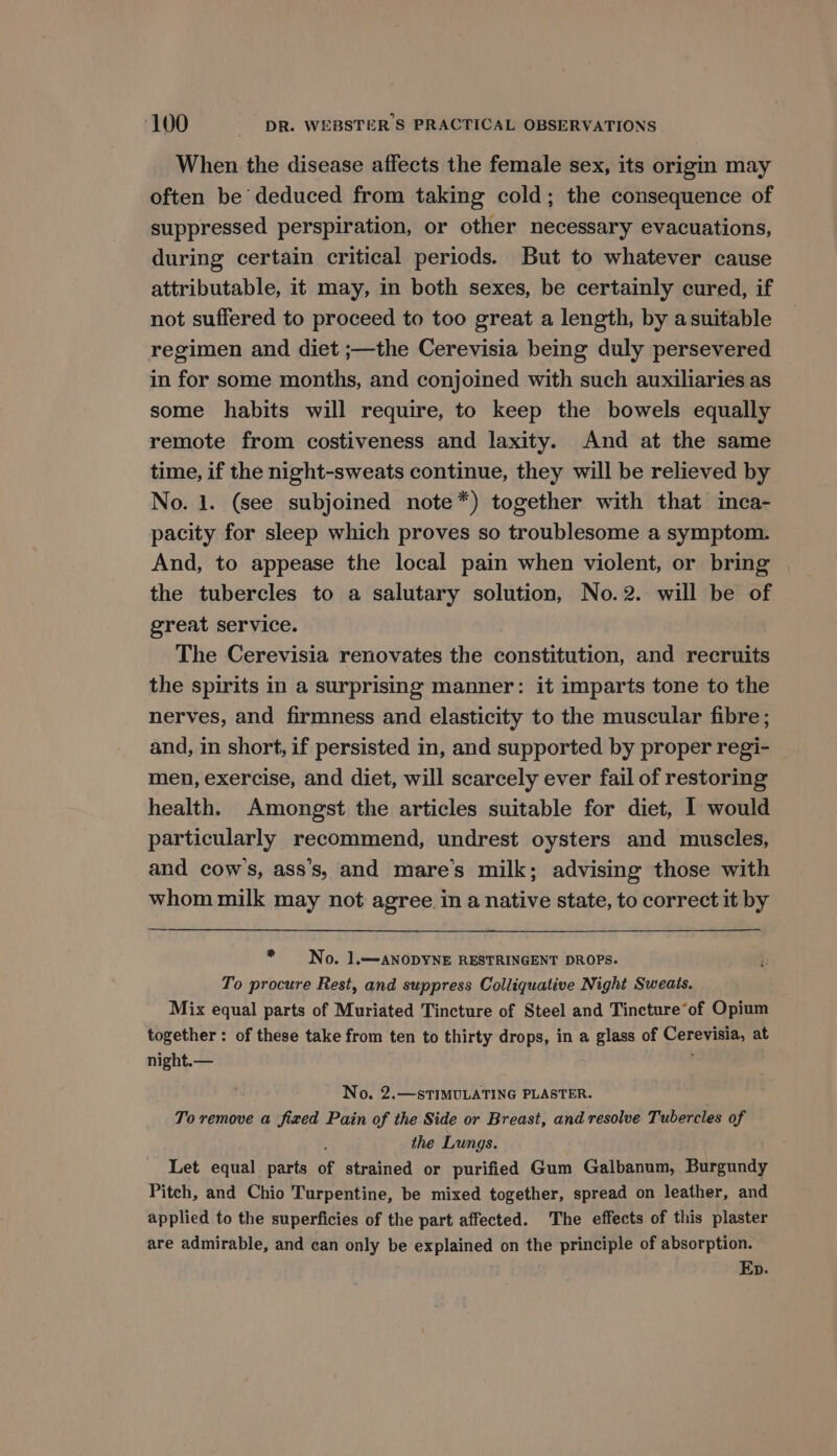 When the disease affects the female sex, its origin may often be deduced from taking cold; the consequence of suppressed perspiration, or other necessary evacuations, during certain critical periods. But to whatever cause attributable, it may, in both sexes, be certainly cured, if not suffered to proceed to too great a length, by asuitable regimen and diet ;—the Cerevisia being duly persevered in for some months, and conjoined with such auxiliaries as some habits will require, to keep the bowels equally remote from costiveness and laxity. And at the same time, if the night-sweats continue, they will be relieved by No. 1. (see subjoined note*) together with that inca- pacity for sleep which proves so troublesome a symptom. And, to appease the local pain when violent, or bring the tubercles to a salutary solution, No.2. will be of great service. The Cerevisia renovates the constitution, and recruits the spirits in a surprising manner: it imparts tone to the nerves, and firmness and elasticity to the muscular fibre; and, in short, if persisted in, and supported by proper regi- men, exercise, and diet, will scarcely ever fail of restoring health. Amongst the articles suitable for diet, 1 would particularly recommend, undrest oysters and muscles, and cow's, ass’s, and mare’s milk; advising those with whom milk may not agree in a native state, to correct it by . No. 1.—ANODYNE RESTRINGENT DROPS. To procure Rest, and suppress Colliquative Night Sweats. Mix equal parts of Muriated Tincture of Steel and Tincture’of Opium together : of these take from ten to thirty drops, in a glass of Cerevisia, at night.— ; No. 2.—sTIMULATING PLASTER. To remove a fixed Pain of the Side or Breast, and resolve Tubercles of the Lungs. Let equal parts of strained or purified Gum Galbanum, Burgundy Pitch, and Chio Turpentine, be mixed together, spread on leather, and applied to the superficies of the part affected. The effects of this plaster are admirable, and ean only be explained on the principle of absorption. Ep.