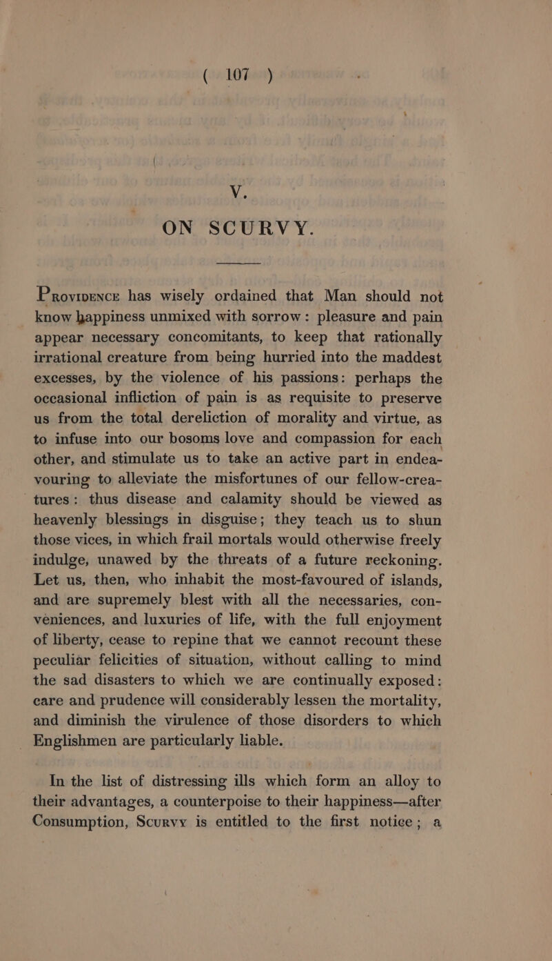 ON SCURVY. Provrpence has wisely ordained that Man should not know happiness unmixed with sorrow: pleasure and pain appear necessary concomitants, to keep that rationally irrational creature from being hurried into the maddest excesses, by the violence of his passions: perhaps the occasional infliction of pain is as requisite to preserve us from the total dereliction of morality and virtue, as to infuse into our bosoms love and compassion for each other, and stimulate us to take an active part in endea- vouring to alleviate the misfortunes of our fellow-crea- tures: thus disease and calamity should be viewed as heavenly blessings in disguise; they teach us to shun those vices, in which frail mortals would otherwise freely indulge, unawed by the threats of a future reckoning. Let us, then, who inhabit the most-favoured of islands, and are supremely blest with all the necessaries, con- veniences, and luxuries of life, with the full enjoyment of liberty, cease to repine that we cannot recount these peculiar felicities of situation, without calling to mind the sad disasters to which we are continually exposed: care and prudence will considerably lessen the mortality, and diminish the virulence of those disorders to which _ Englishmen are particularly liable. In the list of distressing ills which form an alloy to their advantages, a counterpoise to their happiness—after Consumption, Scurvy is entitled to the first notice; a