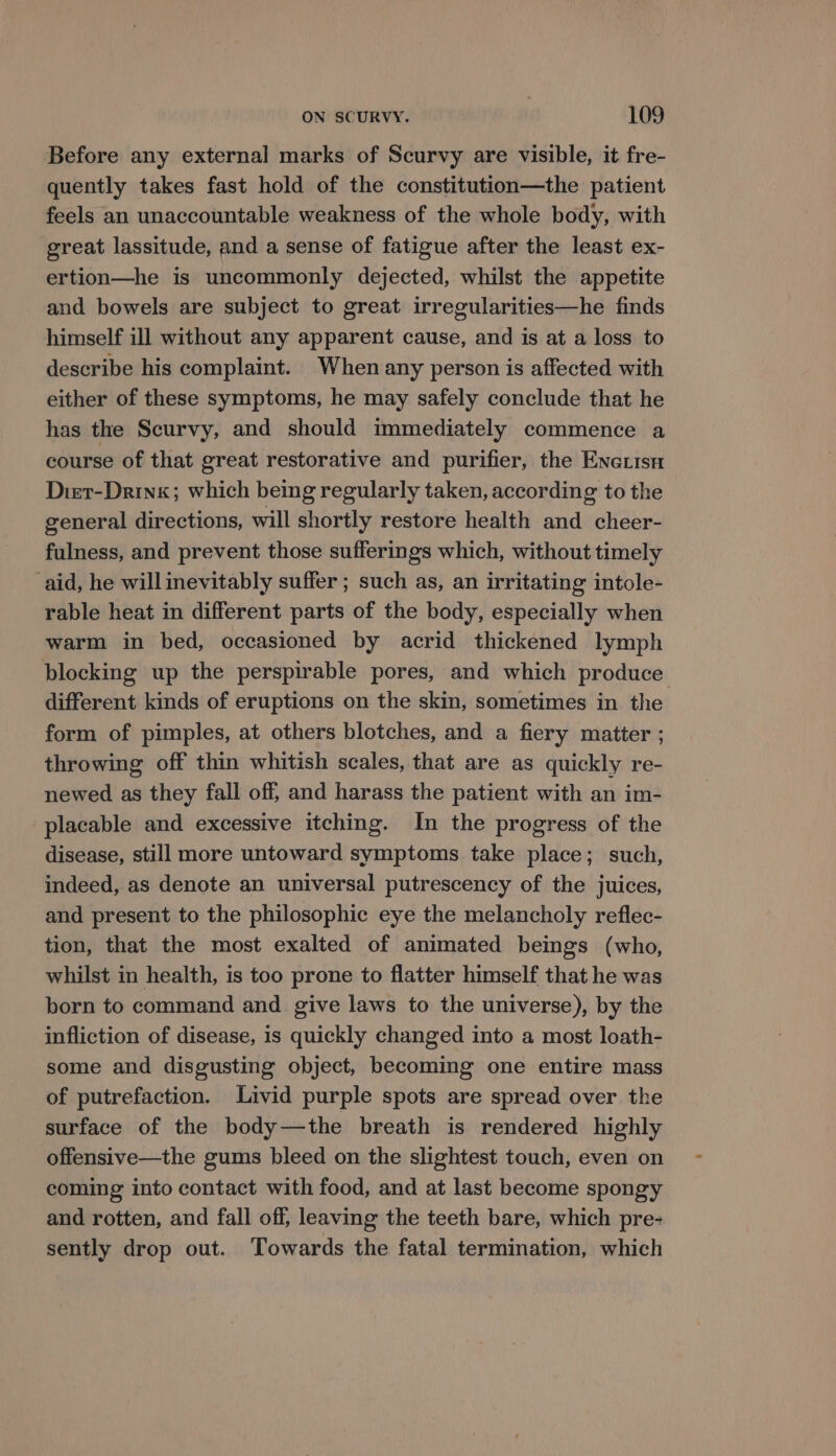 Before any external marks of Scurvy are visible, it fre- quently takes fast hold of the constitution—the patient feels an unaccountable weakness of the whole body, with great lassitude, and a sense of fatigue after the least ex- ertion—he is uncommonly dejected, whilst the appetite and bowels are subject to great irregularities—he finds himself ill without any apparent cause, and is at a loss to describe his complaint. When any person is affected with either of these symptoms, he may safely conclude that he has the Scurvy, and should immediately commence a course of that great restorative and purifier, the Eneuisa Dier-Drink; which being regularly taken, according to the general directions, will shortly restore health and cheer- fulness, and prevent those sufferings which, without timely aid, he will inevitably suffer ; such as, an irritating intole- rable heat in different parts of the body, especially when warm in bed, occasioned by acrid thickened lymph blocking up the perspirable pores, and which produce different kinds of eruptions on the skin, sometimes in the form of pimples, at others blotches, and a fiery matter ; throwing off thin whitish scales, that are as quickly re- newed as they fall off, and harass the patient with an im- placable and excessive itching. In the progress of the disease, still more untoward symptoms take place; such, indeed, as denote an universal putrescency of the juices, and present to the philosophic eye the melancholy reflec- tion, that the most exalted of animated beings (who, whilst in health, is too prone to flatter himself that he was born to command and give laws to the universe), by the infliction of disease, is quickly changed into a most loath- some and disgusting object, becoming one entire mass of putrefaction. Livid purple spots are spread over the surface of the body—the breath is rendered highly offensive—the gums bleed on the slightest touch, even on coming into contact with food, and at last become spongy and rotten, and fall off, leaving the teeth bare, which pre- sently drop out. Towards the fatal termination, which