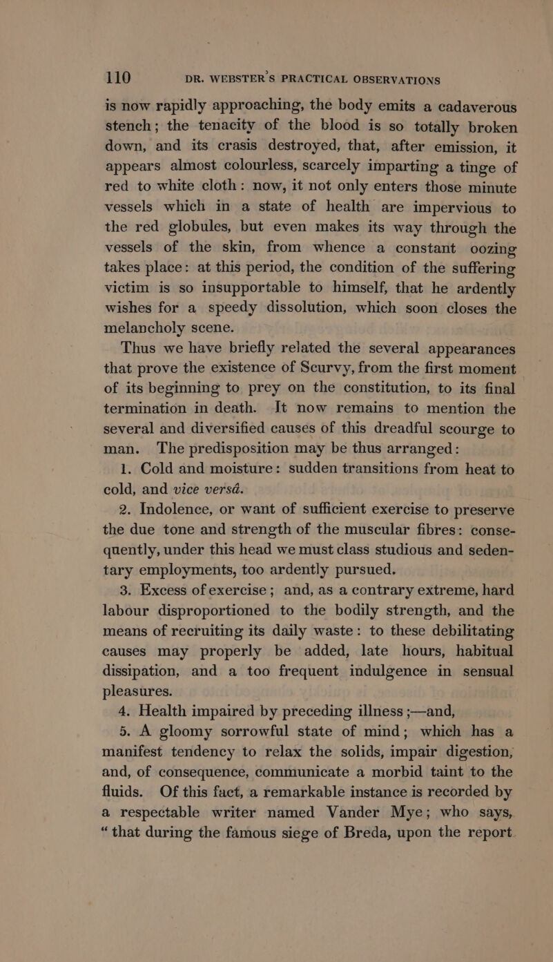 is now rapidly approaching, the body emits a cadaverous stench; the tenacity of the blood is so totally broken down, and its crasis destroyed, that, after emission, it appears almost colourless, scarcely imparting a tinge of red to white cloth: now, it not only enters those minute vessels which in a state of health are impervious to the red globules, but even makes its way through the vessels of the skin, from whence a constant oozing takes place: at this period, the condition of the suffering victim is so insupportable to himself, that he ardently wishes for a speedy dissolution, which soon closes the melancholy scene. Thus we have briefly related the several appearances that prove the existence of Scurvy, from the first moment of its beginning to prey on the constitution, to its final termination in death. It now remains to mention the several and diversified causes of this dreadful scourge to man. The predisposition may be thus arranged: 1. Cold and moisture: sudden transitions from heat to cold, and vice versd. 2. Indolence, or want of sufficient exercise to preserve the due tone and strength of the muscular fibres: conse- quently, under this head we must class studious and seden- tary employments, too ardently pursued. 3. Excess of exercise; and, as a contrary extreme, hard labour disproportioned to the bodily strength, and the means of recruiting its daily waste: to these debilitating causes may properly be added, late hours, habitual dissipation, and a too frequent indulgence in sensual pleasures. 4. Health impaired by preceding illness ;—and, 5. A gloomy sorrowful state of mind; which has a manifest tendency to relax the solids, impair digestion, and, of consequence, communicate a morbid taint to the fluids. Of this fact, a remarkable instance is recorded by a respectable writer named Vander Mye; who says, “that during the famous siege of Breda, upon the report.