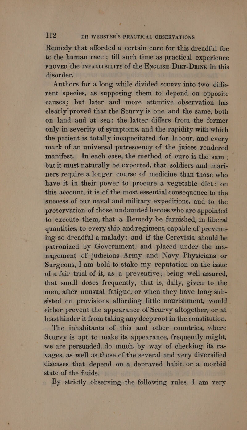 ¢ 112 DR. WEBSTER 'S PRACTICAL OBSERVATIONS Remedy that afforded a certain cure for this dreadful foe to the human race ; till such time as practical experience PROVED the INFALLIBILITY of the Enetisu Dret-Drinx in this disorder. Authors for a long while divided scurvy into two diffe- rent species, as supposing them to depend on opposite causes; but later and more attentive observation has clearly proved that the Scurvy is one and the same, both on land and at sea: the latter differs from the former only in severity of symptoms, and the rapidity with which the patient is totally mcapacitated for labour, and every mark of an universal putrescency of the juices rendered manifest. In each case, the method of cure is the sam - but it must naturally be expected, that soldiers and mari- ners require a longer course of medicine than those who have it in their power to procure a vegetable diet: on this account, it is of the most essential consequence to the success of our naval and military expeditions, and to the preservation of those undaunted heroes who are appointed to execute them, that a Remedy be furnished, in liberal quantities, to every ship and regiment, capable of prevent- ing so dreadful a malady: and if the Cerevisia should be patronized by Government, and placed under the ma- nagement of judicious Army and Navy Physicians or Surgeons, I am bold to stake my reputation on the issue of a fair trial of it, as a preventive; being well assured, that small doses frequently, that is, daily, given to the men, after unusual fatigue, or when they have long sub- sisted on provisions affording little nourishment, would either prevent the appearance of Scurvy altogether, or at least hinder it from taking any deep root in the constitution. The inhabitants of this and other countries, where Scurvy is apt to make its appearance, frequently might, we are persuaded, do much, by way of checking its ra- vages, as well as those of the several and very diversified diseases that depend on a depraved habit, or a morbid state of the fluids. By strictly observing the following rules, | am very