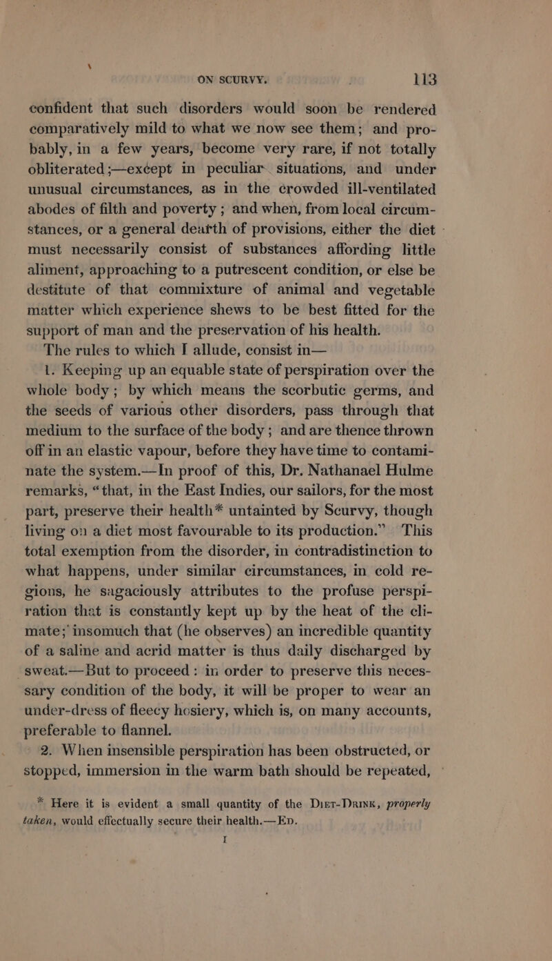 confident that such disorders would soon be rendered comparatively mild to what we now see them; and pro- bably, in a few years, become very rare, if not totally obliterated ;—except in peculiar. situations, and under unusual circumstances, as in the crowded ill-ventilated abodes of filth and poverty ; and when, from local circum- stances, or a general dearth of provisions, either the diet - must necessarily consist of substances affording little aliment, approaching to a putrescent condition, or else be destitute of that commixture of animal and vegetable matter which experience shews to be best fitted for the support of man and the preservation of his health. The rules to which I allude, consist in— 1. Keeping up an equable state of perspiration over the whole body; by which means the scorbutic germs, and the seeds of various other disorders, pass through that medium to the surface of the body ; and are thence thrown off in an elastic vapour, before they have time to contami- nate the system.—In proof of this, Dr, Nathanael Hulme remarks, “that, in the East Indies, our sailors, for the most part, preserve their health* untainted by Scurvy, though living on a diet most favourable to its production.” This total exemption from the disorder, in contradistinction to what happens, under similar circumstances, in cold re- gions, he sagaciously attributes to the profuse perspi- ration that is constantly kept up by the heat of the cli- mate ;’ insomuch that (he observes) an incredible quantity of a saline and acrid matter is thus daily discharged by -sweat.— But to proceed: in order to preserve this neces- sary condition of the body, it will be proper to wear an under-dress of fleecy hosiery, which is, on many accounts, preferable to flannel. ' 2. When insensible perspiration has been obstructed, or stopped, immersion in the warm bath should be repeated, ° * Here it is evident a small quantity of the Dist-Darinx, properly taken, would effectually secure their health.— En. I